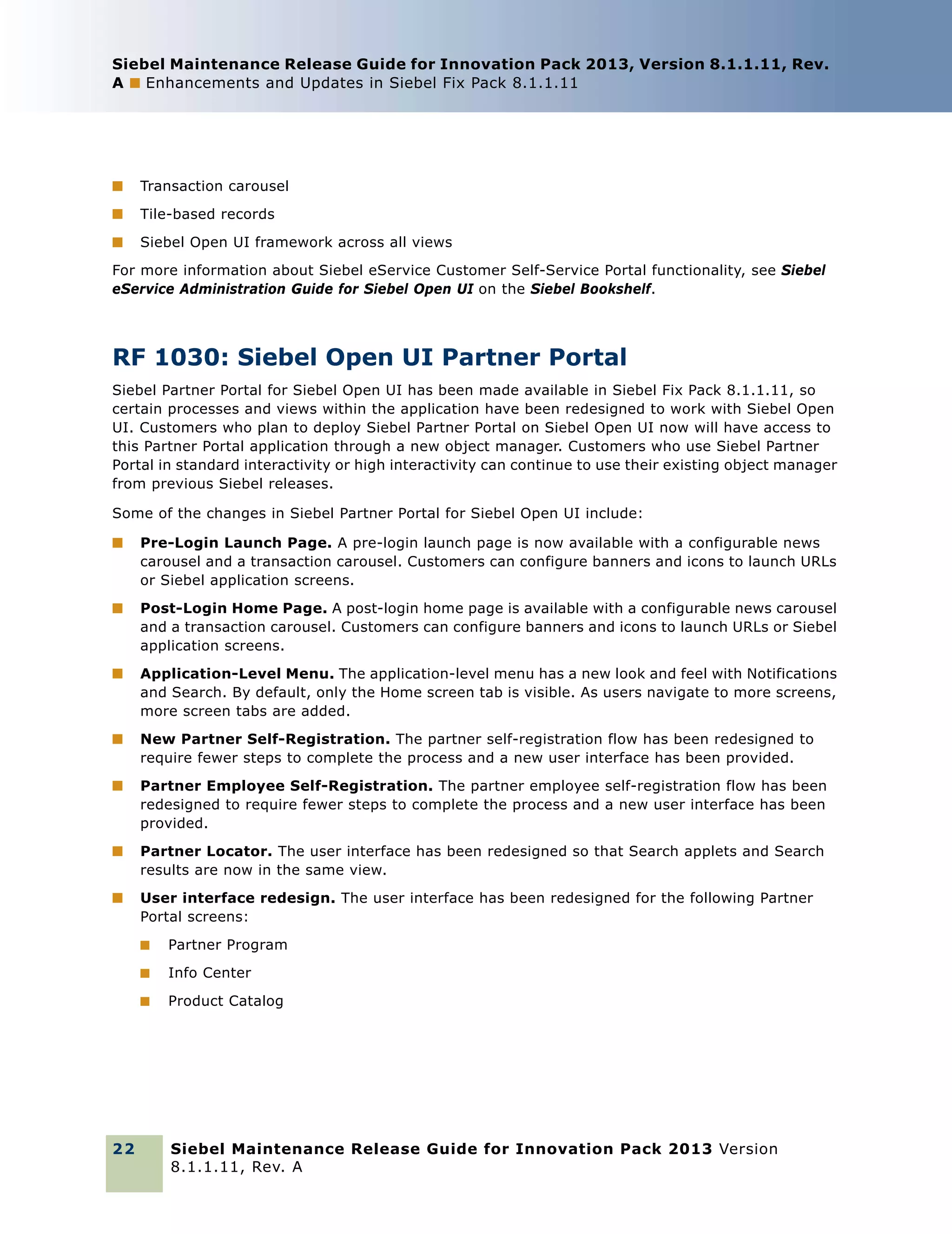 Siebel Maintenance Release Guide for Innovation Pack 2013, Version 8.1.1.11, Rev.
A ■ Enhancements and Updates in Siebel Fix Pack 8.1.1.11

■

Transaction carousel

■

Tile-based records

■

Siebel Open UI framework across all views

For more information about Siebel eService Customer Self-Service Portal functionality, see Siebel
eService Administration Guide for Siebel Open UI on the Siebel Bookshelf.

RF 1030: Siebel Open UI Partner Portal
Siebel Partner Portal for Siebel Open UI has been made available in Siebel Fix Pack 8.1.1.11, so
certain processes and views within the application have been redesigned to work with Siebel Open
UI. Customers who plan to deploy Siebel Partner Portal on Siebel Open UI now will have access to
this Partner Portal application through a new object manager. Customers who use Siebel Partner
Portal in standard interactivity or high interactivity can continue to use their existing object manager
from previous Siebel releases.
Some of the changes in Siebel Partner Portal for Siebel Open UI include:
■

Pre-Login Launch Page. A pre-login launch page is now available with a configurable news
carousel and a transaction carousel. Customers can configure banners and icons to launch URLs
or Siebel application screens.

■

Post-Login Home Page. A post-login home page is available with a configurable news carousel
and a transaction carousel. Customers can configure banners and icons to launch URLs or Siebel
application screens.

■

Application-Level Menu. The application-level menu has a new look and feel with Notifications
and Search. By default, only the Home screen tab is visible. As users navigate to more screens,
more screen tabs are added.

■

New Partner Self-Registration. The partner self-registration flow has been redesigned to
require fewer steps to complete the process and a new user interface has been provided.

■

Partner Employee Self-Registration. The partner employee self-registration flow has been
redesigned to require fewer steps to complete the process and a new user interface has been
provided.

■

Partner Locator. The user interface has been redesigned so that Search applets and Search
results are now in the same view.

■

User interface redesign. The user interface has been redesigned for the following Partner
Portal screens:
■
■

Info Center

■

22

Partner Program

Product Catalog

Siebel Maintenance Release Guide for Innovation Pack 2013 Version
8.1.1.11, Rev. A

 