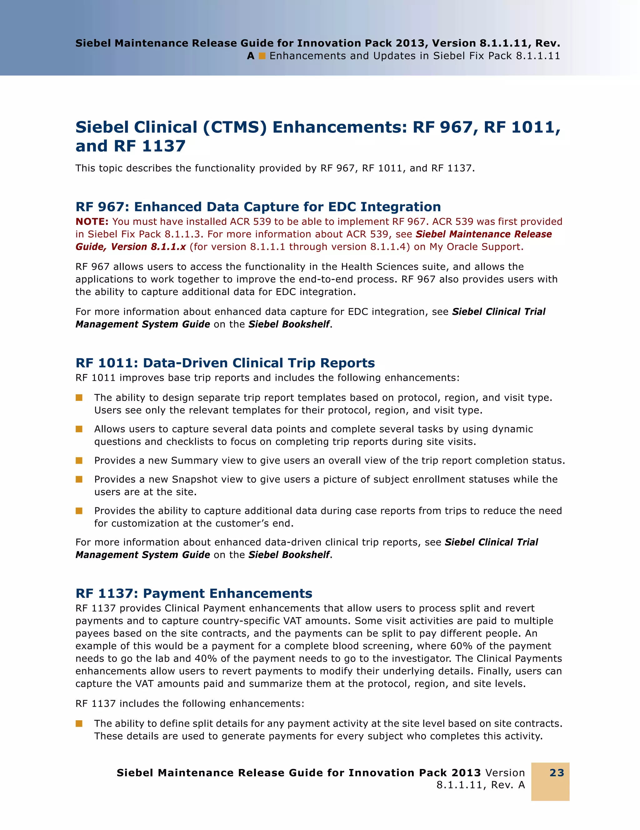 Siebel Maintenance Release Guide for Innovation Pack 2013, Version 8.1.1.11, Rev.
A ■ Enhancements and Updates in Siebel Fix Pack 8.1.1.11

Siebel Clinical (CTMS) Enhancements: RF 967, RF 1011,
and RF 1137
This topic describes the functionality provided by RF 967, RF 1011, and RF 1137.

RF 967: Enhanced Data Capture for EDC Integration
NOTE: You must have installed ACR 539 to be able to implement RF 967. ACR 539 was first provided
in Siebel Fix Pack 8.1.1.3. For more information about ACR 539, see Siebel Maintenance Release
Guide, Version 8.1.1.x (for version 8.1.1.1 through version 8.1.1.4) on My Oracle Support.
RF 967 allows users to access the functionality in the Health Sciences suite, and allows the
applications to work together to improve the end-to-end process. RF 967 also provides users with
the ability to capture additional data for EDC integration.
For more information about enhanced data capture for EDC integration, see Siebel Clinical Trial
Management System Guide on the Siebel Bookshelf.

RF 1011: Data-Driven Clinical Trip Reports
RF 1011 improves base trip reports and includes the following enhancements:
■

The ability to design separate trip report templates based on protocol, region, and visit type.
Users see only the relevant templates for their protocol, region, and visit type.

■

Allows users to capture several data points and complete several tasks by using dynamic
questions and checklists to focus on completing trip reports during site visits.

■

Provides a new Summary view to give users an overall view of the trip report completion status.

■

Provides a new Snapshot view to give users a picture of subject enrollment statuses while the
users are at the site.

■

Provides the ability to capture additional data during case reports from trips to reduce the need
for customization at the customer’s end.

For more information about enhanced data-driven clinical trip reports, see Siebel Clinical Trial
Management System Guide on the Siebel Bookshelf.

RF 1137: Payment Enhancements
RF 1137 provides Clinical Payment enhancements that allow users to process split and revert
payments and to capture country-specific VAT amounts. Some visit activities are paid to multiple
payees based on the site contracts, and the payments can be split to pay different people. An
example of this would be a payment for a complete blood screening, where 60% of the payment
needs to go the lab and 40% of the payment needs to go to the investigator. The Clinical Payments
enhancements allow users to revert payments to modify their underlying details. Finally, users can
capture the VAT amounts paid and summarize them at the protocol, region, and site levels.
RF 1137 includes the following enhancements:
■

The ability to define split details for any payment activity at the site level based on site contracts.
These details are used to generate payments for every subject who completes this activity.

Siebel Maintenance Release Guide for Innovation Pack 2013 Version
8.1.1.11, Rev. A

23

 