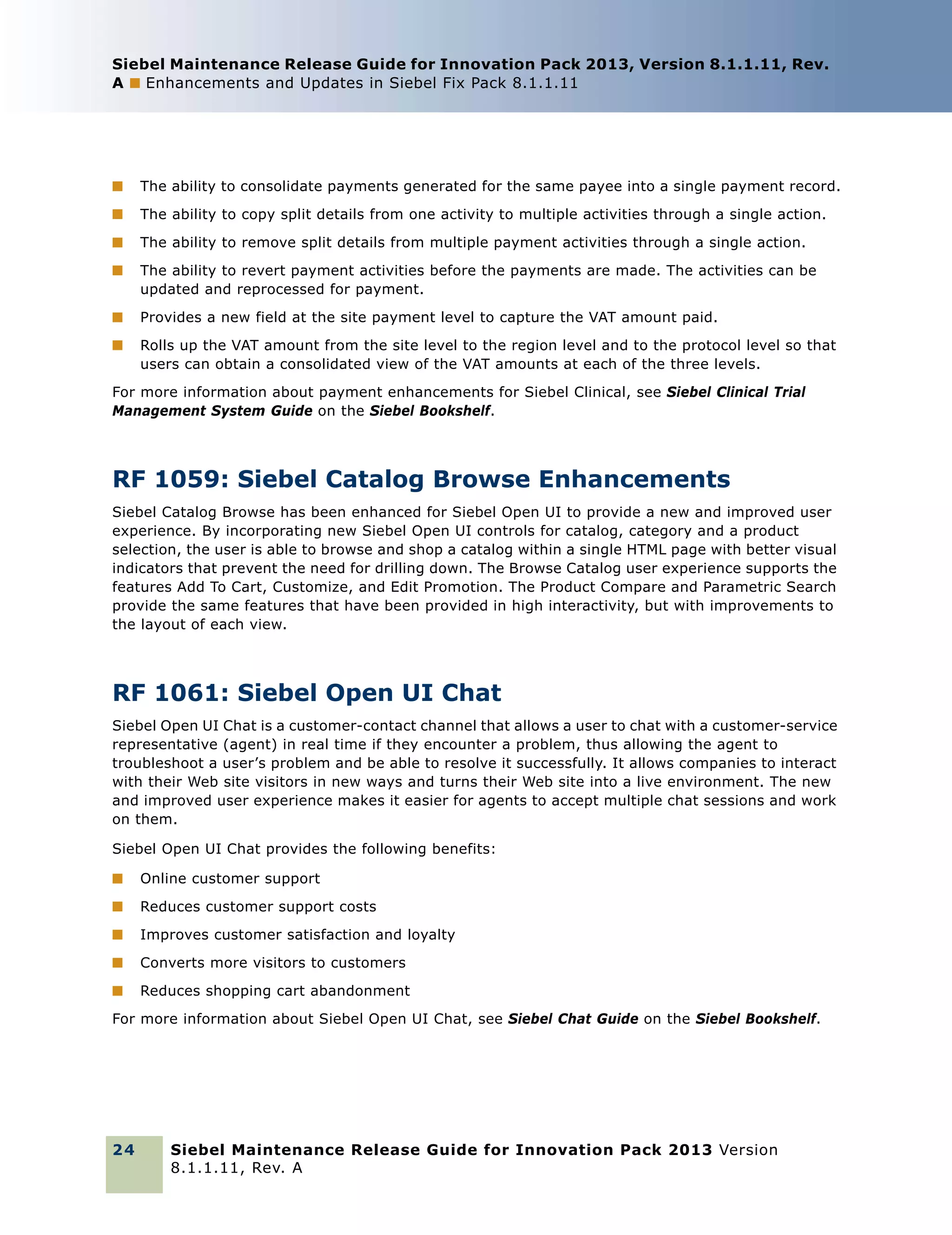 Siebel Maintenance Release Guide for Innovation Pack 2013, Version 8.1.1.11, Rev.
A ■ Enhancements and Updates in Siebel Fix Pack 8.1.1.11

■

The ability to consolidate payments generated for the same payee into a single payment record.

■

The ability to copy split details from one activity to multiple activities through a single action.

■

The ability to remove split details from multiple payment activities through a single action.

■

The ability to revert payment activities before the payments are made. The activities can be
updated and reprocessed for payment.

■

Provides a new field at the site payment level to capture the VAT amount paid.

■

Rolls up the VAT amount from the site level to the region level and to the protocol level so that
users can obtain a consolidated view of the VAT amounts at each of the three levels.

For more information about payment enhancements for Siebel Clinical, see Siebel Clinical Trial
Management System Guide on the Siebel Bookshelf.

RF 1059: Siebel Catalog Browse Enhancements
Siebel Catalog Browse has been enhanced for Siebel Open UI to provide a new and improved user
experience. By incorporating new Siebel Open UI controls for catalog, category and a product
selection, the user is able to browse and shop a catalog within a single HTML page with better visual
indicators that prevent the need for drilling down. The Browse Catalog user experience supports the
features Add To Cart, Customize, and Edit Promotion. The Product Compare and Parametric Search
provide the same features that have been provided in high interactivity, but with improvements to
the layout of each view.

RF 1061: Siebel Open UI Chat
Siebel Open UI Chat is a customer-contact channel that allows a user to chat with a customer-service
representative (agent) in real time if they encounter a problem, thus allowing the agent to
troubleshoot a user’s problem and be able to resolve it successfully. It allows companies to interact
with their Web site visitors in new ways and turns their Web site into a live environment. The new
and improved user experience makes it easier for agents to accept multiple chat sessions and work
on them.
Siebel Open UI Chat provides the following benefits:
■

Online customer support

■

Reduces customer support costs

■

Improves customer satisfaction and loyalty

■

Converts more visitors to customers

■

Reduces shopping cart abandonment

For more information about Siebel Open UI Chat, see Siebel Chat Guide on the Siebel Bookshelf.

24

Siebel Maintenance Release Guide for Innovation Pack 2013 Version
8.1.1.11, Rev. A

 