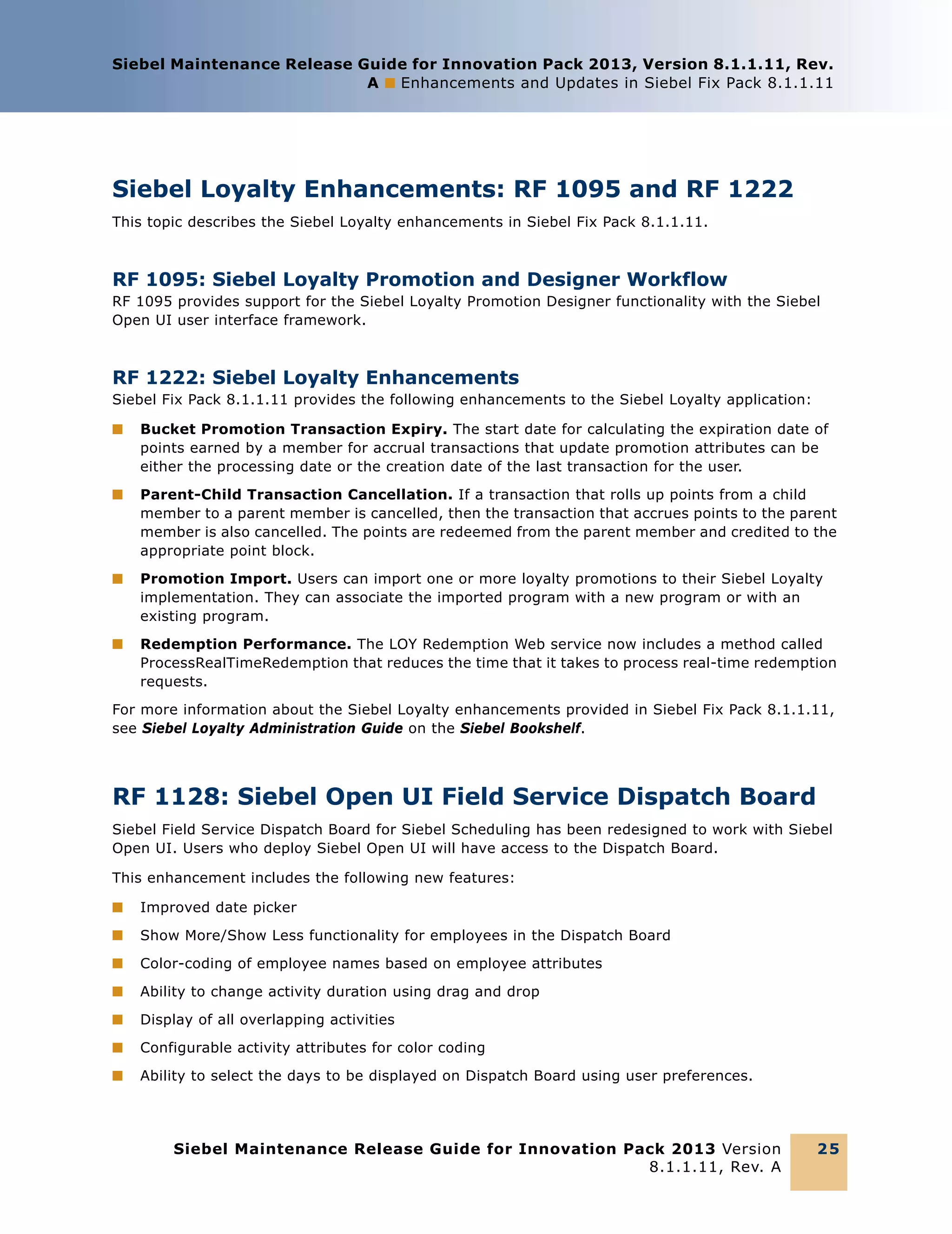 Siebel Maintenance Release Guide for Innovation Pack 2013, Version 8.1.1.11, Rev.
A ■ Enhancements and Updates in Siebel Fix Pack 8.1.1.11

Siebel Loyalty Enhancements: RF 1095 and RF 1222
This topic describes the Siebel Loyalty enhancements in Siebel Fix Pack 8.1.1.11.

RF 1095: Siebel Loyalty Promotion and Designer Workflow
RF 1095 provides support for the Siebel Loyalty Promotion Designer functionality with the Siebel
Open UI user interface framework.

RF 1222: Siebel Loyalty Enhancements
Siebel Fix Pack 8.1.1.11 provides the following enhancements to the Siebel Loyalty application:
■

Bucket Promotion Transaction Expiry. The start date for calculating the expiration date of
points earned by a member for accrual transactions that update promotion attributes can be
either the processing date or the creation date of the last transaction for the user.

■

Parent-Child Transaction Cancellation. If a transaction that rolls up points from a child
member to a parent member is cancelled, then the transaction that accrues points to the parent
member is also cancelled. The points are redeemed from the parent member and credited to the
appropriate point block.

■

Promotion Import. Users can import one or more loyalty promotions to their Siebel Loyalty
implementation. They can associate the imported program with a new program or with an
existing program.

■

Redemption Performance. The LOY Redemption Web service now includes a method called
ProcessRealTimeRedemption that reduces the time that it takes to process real-time redemption
requests.

For more information about the Siebel Loyalty enhancements provided in Siebel Fix Pack 8.1.1.11,
see Siebel Loyalty Administration Guide on the Siebel Bookshelf.

RF 1128: Siebel Open UI Field Service Dispatch Board
Siebel Field Service Dispatch Board for Siebel Scheduling has been redesigned to work with Siebel
Open UI. Users who deploy Siebel Open UI will have access to the Dispatch Board.
This enhancement includes the following new features:
■

Improved date picker

■

Show More/Show Less functionality for employees in the Dispatch Board

■

Color-coding of employee names based on employee attributes

■

Ability to change activity duration using drag and drop

■

Display of all overlapping activities

■

Configurable activity attributes for color coding

■

Ability to select the days to be displayed on Dispatch Board using user preferences.

Siebel Maintenance Release Guide for Innovation Pack 2013 Version
8.1.1.11, Rev. A

25

 