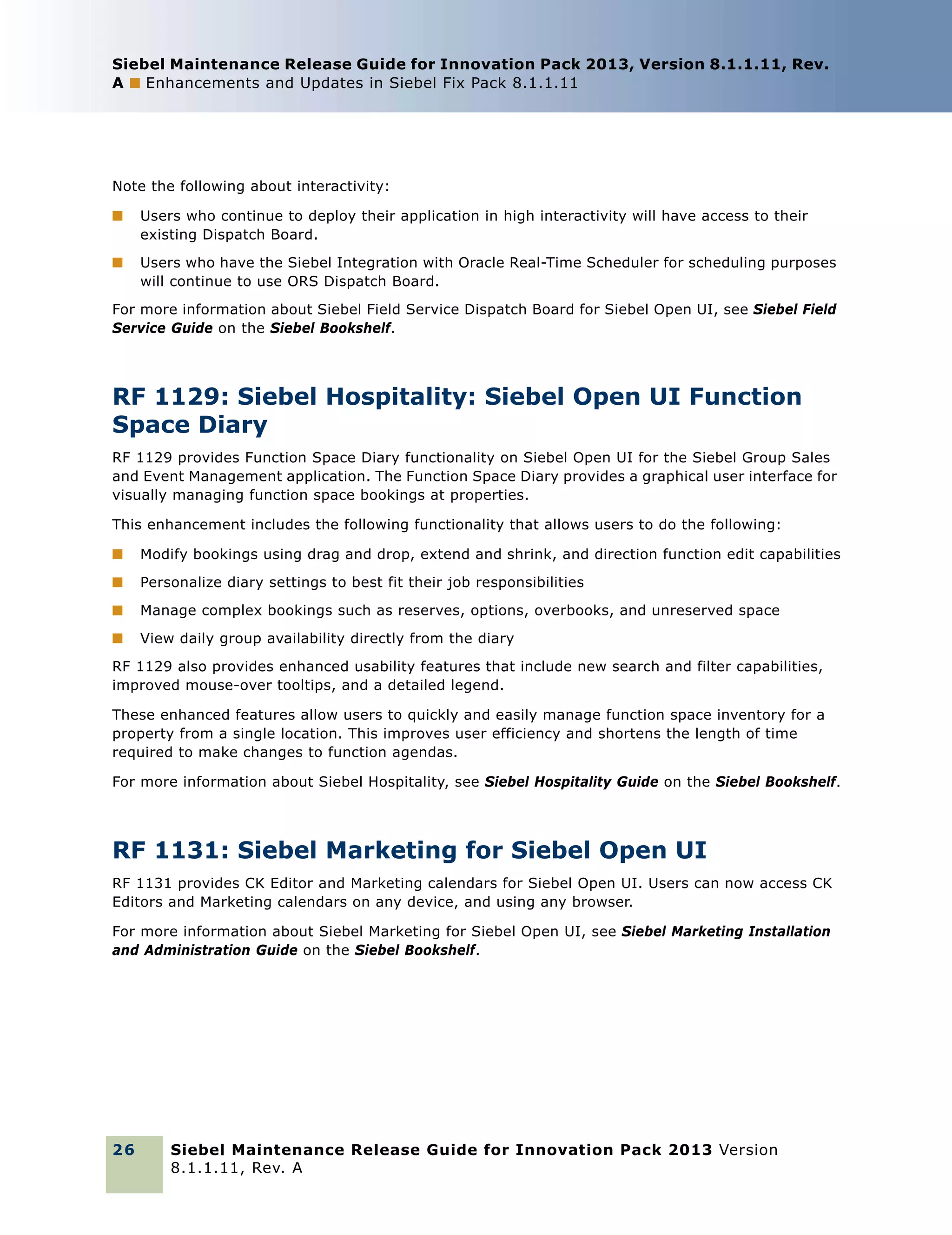 Siebel Maintenance Release Guide for Innovation Pack 2013, Version 8.1.1.11, Rev.
A ■ Enhancements and Updates in Siebel Fix Pack 8.1.1.11

Note the following about interactivity:
■

Users who continue to deploy their application in high interactivity will have access to their
existing Dispatch Board.

■

Users who have the Siebel Integration with Oracle Real-Time Scheduler for scheduling purposes
will continue to use ORS Dispatch Board.

For more information about Siebel Field Service Dispatch Board for Siebel Open UI, see Siebel Field
Service Guide on the Siebel Bookshelf.

RF 1129: Siebel Hospitality: Siebel Open UI Function
Space Diary
RF 1129 provides Function Space Diary functionality on Siebel Open UI for the Siebel Group Sales
and Event Management application. The Function Space Diary provides a graphical user interface for
visually managing function space bookings at properties.
This enhancement includes the following functionality that allows users to do the following:
■

Modify bookings using drag and drop, extend and shrink, and direction function edit capabilities

■

Personalize diary settings to best fit their job responsibilities

■

Manage complex bookings such as reserves, options, overbooks, and unreserved space

■

View daily group availability directly from the diary

RF 1129 also provides enhanced usability features that include new search and filter capabilities,
improved mouse-over tooltips, and a detailed legend.
These enhanced features allow users to quickly and easily manage function space inventory for a
property from a single location. This improves user efficiency and shortens the length of time
required to make changes to function agendas.
For more information about Siebel Hospitality, see Siebel Hospitality Guide on the Siebel Bookshelf.

RF 1131: Siebel Marketing for Siebel Open UI
RF 1131 provides CK Editor and Marketing calendars for Siebel Open UI. Users can now access CK
Editors and Marketing calendars on any device, and using any browser.
For more information about Siebel Marketing for Siebel Open UI, see Siebel Marketing Installation
and Administration Guide on the Siebel Bookshelf.

26

Siebel Maintenance Release Guide for Innovation Pack 2013 Version
8.1.1.11, Rev. A

 