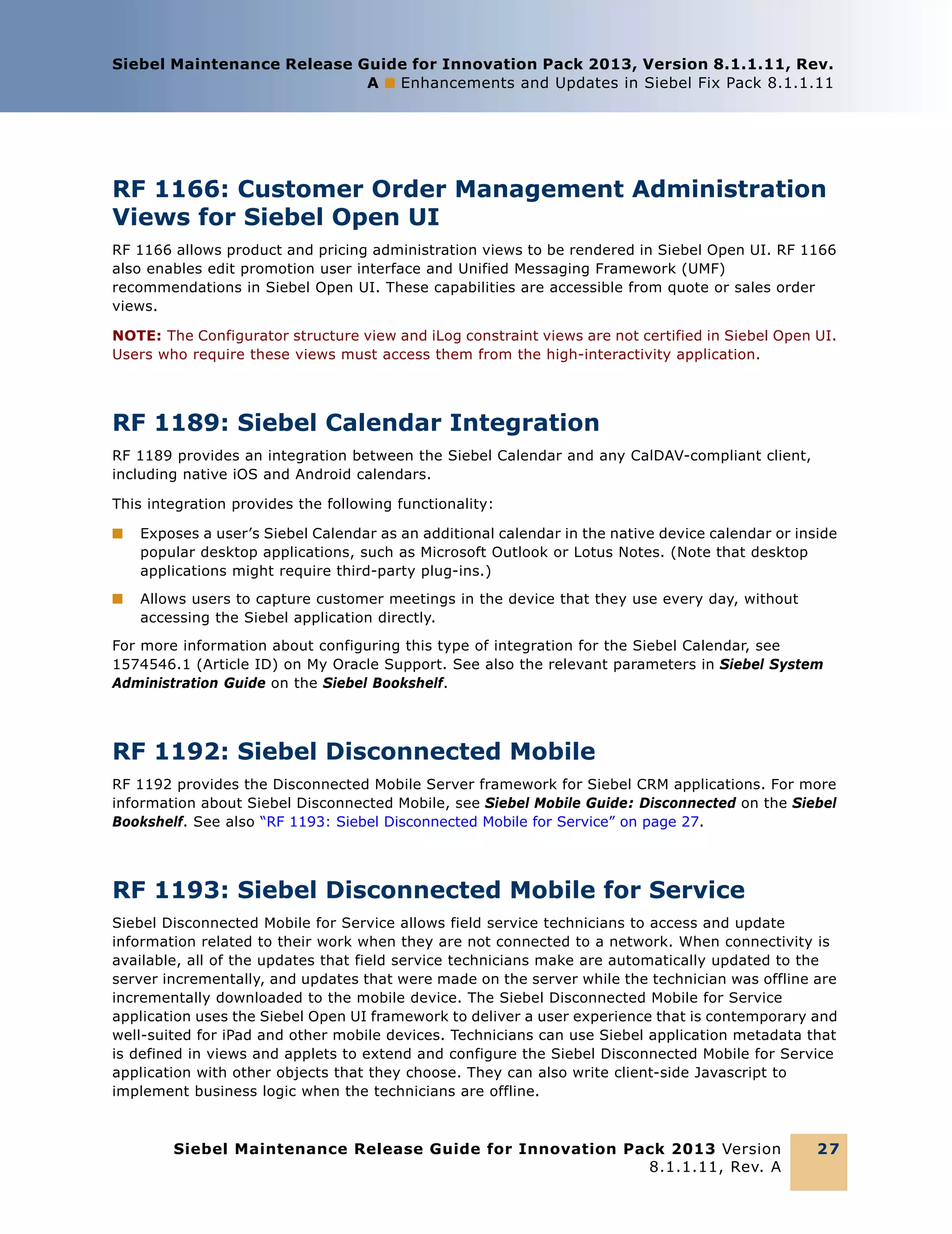 Siebel Maintenance Release Guide for Innovation Pack 2013, Version 8.1.1.11, Rev.
A ■ Enhancements and Updates in Siebel Fix Pack 8.1.1.11

RF 1166: Customer Order Management Administration
Views for Siebel Open UI
RF 1166 allows product and pricing administration views to be rendered in Siebel Open UI. RF 1166
also enables edit promotion user interface and Unified Messaging Framework (UMF)
recommendations in Siebel Open UI. These capabilities are accessible from quote or sales order
views.
NOTE: The Configurator structure view and iLog constraint views are not certified in Siebel Open UI.
Users who require these views must access them from the high-interactivity application.

RF 1189: Siebel Calendar Integration
RF 1189 provides an integration between the Siebel Calendar and any CalDAV-compliant client,
including native iOS and Android calendars.
This integration provides the following functionality:
■

Exposes a user’s Siebel Calendar as an additional calendar in the native device calendar or inside
popular desktop applications, such as Microsoft Outlook or Lotus Notes. (Note that desktop
applications might require third-party plug-ins.)

■

Allows users to capture customer meetings in the device that they use every day, without
accessing the Siebel application directly.

For more information about configuring this type of integration for the Siebel Calendar, see
1574546.1 (Article ID) on My Oracle Support. See also the relevant parameters in Siebel System
Administration Guide on the Siebel Bookshelf.

RF 1192: Siebel Disconnected Mobile
RF 1192 provides the Disconnected Mobile Server framework for Siebel CRM applications. For more
information about Siebel Disconnected Mobile, see Siebel Mobile Guide: Disconnected on the Siebel
Bookshelf. See also “RF 1193: Siebel Disconnected Mobile for Service” on page 27.

RF 1193: Siebel Disconnected Mobile for Service
Siebel Disconnected Mobile for Service allows field service technicians to access and update
information related to their work when they are not connected to a network. When connectivity is
available, all of the updates that field service technicians make are automatically updated to the
server incrementally, and updates that were made on the server while the technician was offline are
incrementally downloaded to the mobile device. The Siebel Disconnected Mobile for Service
application uses the Siebel Open UI framework to deliver a user experience that is contemporary and
well-suited for iPad and other mobile devices. Technicians can use Siebel application metadata that
is defined in views and applets to extend and configure the Siebel Disconnected Mobile for Service
application with other objects that they choose. They can also write client-side Javascript to
implement business logic when the technicians are offline.

Siebel Maintenance Release Guide for Innovation Pack 2013 Version
8.1.1.11, Rev. A

27

 