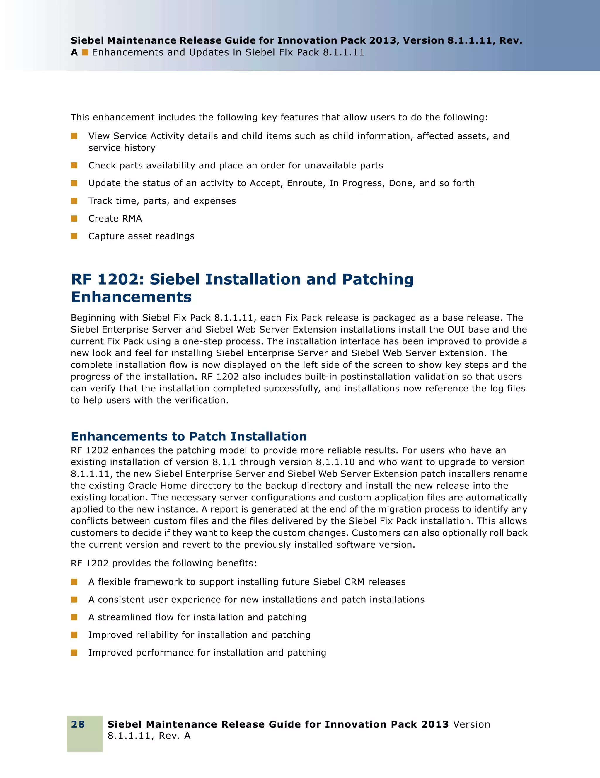 Siebel Maintenance Release Guide for Innovation Pack 2013, Version 8.1.1.11, Rev.
A ■ Enhancements and Updates in Siebel Fix Pack 8.1.1.11

This enhancement includes the following key features that allow users to do the following:
■

View Service Activity details and child items such as child information, affected assets, and
service history

■

Check parts availability and place an order for unavailable parts

■

Update the status of an activity to Accept, Enroute, In Progress, Done, and so forth

■

Track time, parts, and expenses

■

Create RMA

■

Capture asset readings

RF 1202: Siebel Installation and Patching
Enhancements
Beginning with Siebel Fix Pack 8.1.1.11, each Fix Pack release is packaged as a base release. The
Siebel Enterprise Server and Siebel Web Server Extension installations install the OUI base and the
current Fix Pack using a one-step process. The installation interface has been improved to provide a
new look and feel for installing Siebel Enterprise Server and Siebel Web Server Extension. The
complete installation flow is now displayed on the left side of the screen to show key steps and the
progress of the installation. RF 1202 also includes built-in postinstallation validation so that users
can verify that the installation completed successfully, and installations now reference the log files
to help users with the verification.

Enhancements to Patch Installation
RF 1202 enhances the patching model to provide more reliable results. For users who have an
existing installation of version 8.1.1 through version 8.1.1.10 and who want to upgrade to version
8.1.1.11, the new Siebel Enterprise Server and Siebel Web Server Extension patch installers rename
the existing Oracle Home directory to the backup directory and install the new release into the
existing location. The necessary server configurations and custom application files are automatically
applied to the new instance. A report is generated at the end of the migration process to identify any
conflicts between custom files and the files delivered by the Siebel Fix Pack installation. This allows
customers to decide if they want to keep the custom changes. Customers can also optionally roll back
the current version and revert to the previously installed software version.
RF 1202 provides the following benefits:
■

A flexible framework to support installing future Siebel CRM releases

■

A consistent user experience for new installations and patch installations

■

A streamlined flow for installation and patching

■

Improved reliability for installation and patching

■

Improved performance for installation and patching

28

Siebel Maintenance Release Guide for Innovation Pack 2013 Version
8.1.1.11, Rev. A

 