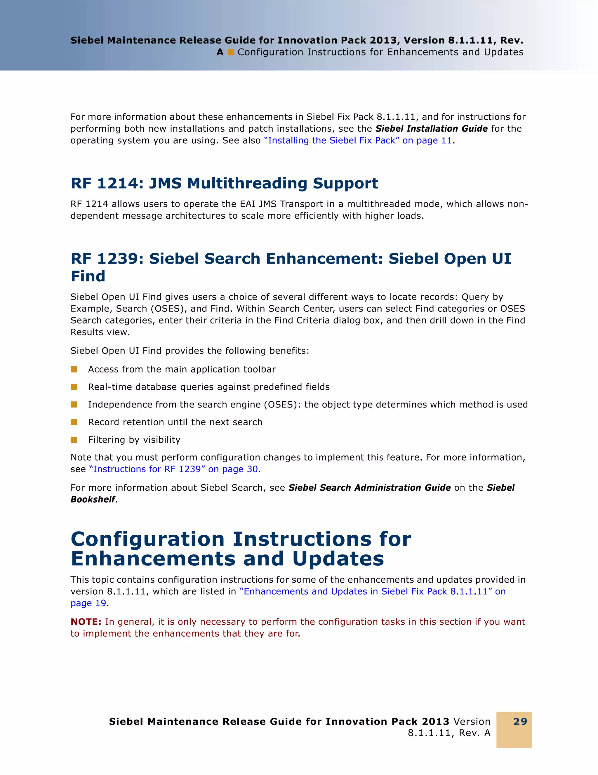 Siebel Maintenance Release Guide for Innovation Pack 2013, Version 8.1.1.11, Rev.
A ■ Configuration Instructions for Enhancements and Updates

For more information about these enhancements in Siebel Fix Pack 8.1.1.11, and for instructions for
performing both new installations and patch installations, see the Siebel Installation Guide for the
operating system you are using. See also “Installing the Siebel Fix Pack” on page 11.

RF 1214: JMS Multithreading Support
RF 1214 allows users to operate the EAI JMS Transport in a multithreaded mode, which allows nondependent message architectures to scale more efficiently with higher loads.

RF 1239: Siebel Search Enhancement: Siebel Open UI
Find
Siebel Open UI Find gives users a choice of several different ways to locate records: Query by
Example, Search (OSES), and Find. Within Search Center, users can select Find categories or OSES
Search categories, enter their criteria in the Find Criteria dialog box, and then drill down in the Find
Results view.
Siebel Open UI Find provides the following benefits:
■

Access from the main application toolbar

■

Real-time database queries against predefined fields

■

Independence from the search engine (OSES): the object type determines which method is used

■

Record retention until the next search

■

Filtering by visibility

Note that you must perform configuration changes to implement this feature. For more information,
see “Instructions for RF 1239” on page 30.
For more information about Siebel Search, see Siebel Search Administration Guide on the Siebel
Bookshelf.

Configuration Instructions for
Enhancements and Updates
This topic contains configuration instructions for some of the enhancements and updates provided in
version 8.1.1.11, which are listed in “Enhancements and Updates in Siebel Fix Pack 8.1.1.11” on
page 19.
NOTE: In general, it is only necessary to perform the configuration tasks in this section if you want
to implement the enhancements that they are for.

Siebel Maintenance Release Guide for Innovation Pack 2013 Version
8.1.1.11, Rev. A

29

 