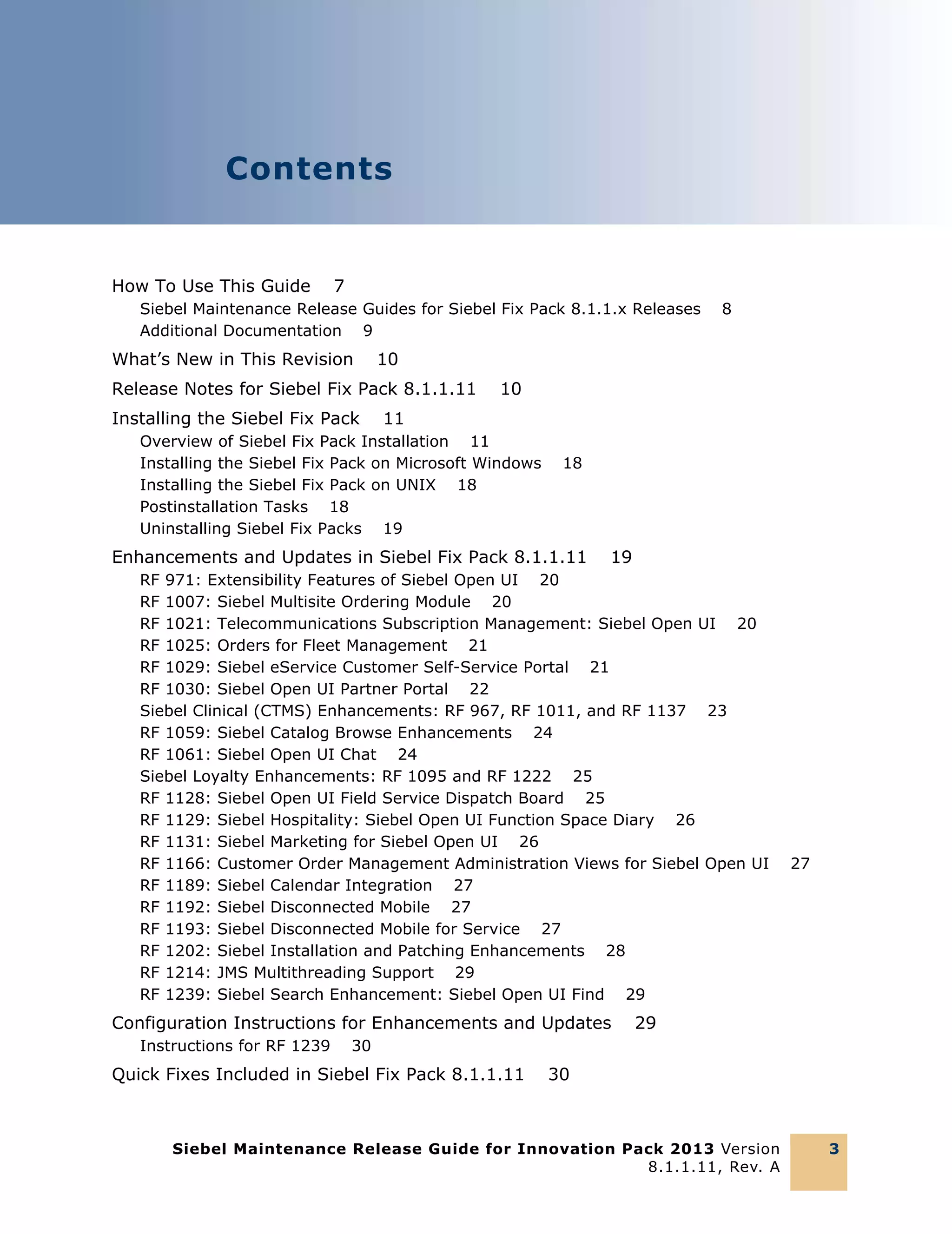 Contents

How To Use This Guide

7

Siebel Maintenance Release Guides for Siebel Fix Pack 8.1.1.x Releases
Additional Documentation 9

What’s New in This Revision

10

Release Notes for Siebel Fix Pack 8.1.1.11
Installing the Siebel Fix Pack

8

10

11

Overview of Siebel Fix Pack Installation 11
Installing the Siebel Fix Pack on Microsoft Windows
Installing the Siebel Fix Pack on UNIX 18
Postinstallation Tasks 18
Uninstalling Siebel Fix Packs 19

18

Enhancements and Updates in Siebel Fix Pack 8.1.1.11

19

RF 971: Extensibility Features of Siebel Open UI 20
RF 1007: Siebel Multisite Ordering Module 20
RF 1021: Telecommunications Subscription Management: Siebel Open UI 20
RF 1025: Orders for Fleet Management 21
RF 1029: Siebel eService Customer Self-Service Portal 21
RF 1030: Siebel Open UI Partner Portal 22
Siebel Clinical (CTMS) Enhancements: RF 967, RF 1011, and RF 1137 23
RF 1059: Siebel Catalog Browse Enhancements 24
RF 1061: Siebel Open UI Chat 24
Siebel Loyalty Enhancements: RF 1095 and RF 1222 25
RF 1128: Siebel Open UI Field Service Dispatch Board 25
RF 1129: Siebel Hospitality: Siebel Open UI Function Space Diary 26
RF 1131: Siebel Marketing for Siebel Open UI 26
RF 1166: Customer Order Management Administration Views for Siebel Open UI
RF 1189: Siebel Calendar Integration 27
RF 1192: Siebel Disconnected Mobile 27
RF 1193: Siebel Disconnected Mobile for Service 27
RF 1202: Siebel Installation and Patching Enhancements 28
RF 1214: JMS Multithreading Support 29
RF 1239: Siebel Search Enhancement: Siebel Open UI Find 29

Configuration Instructions for Enhancements and Updates
Instructions for RF 1239

27

29

30

Quick Fixes Included in Siebel Fix Pack 8.1.1.11

30

Siebel Maintenance Release Guide for Innovation Pack 2013 Version
8.1.1.11, Rev. A

3

 
