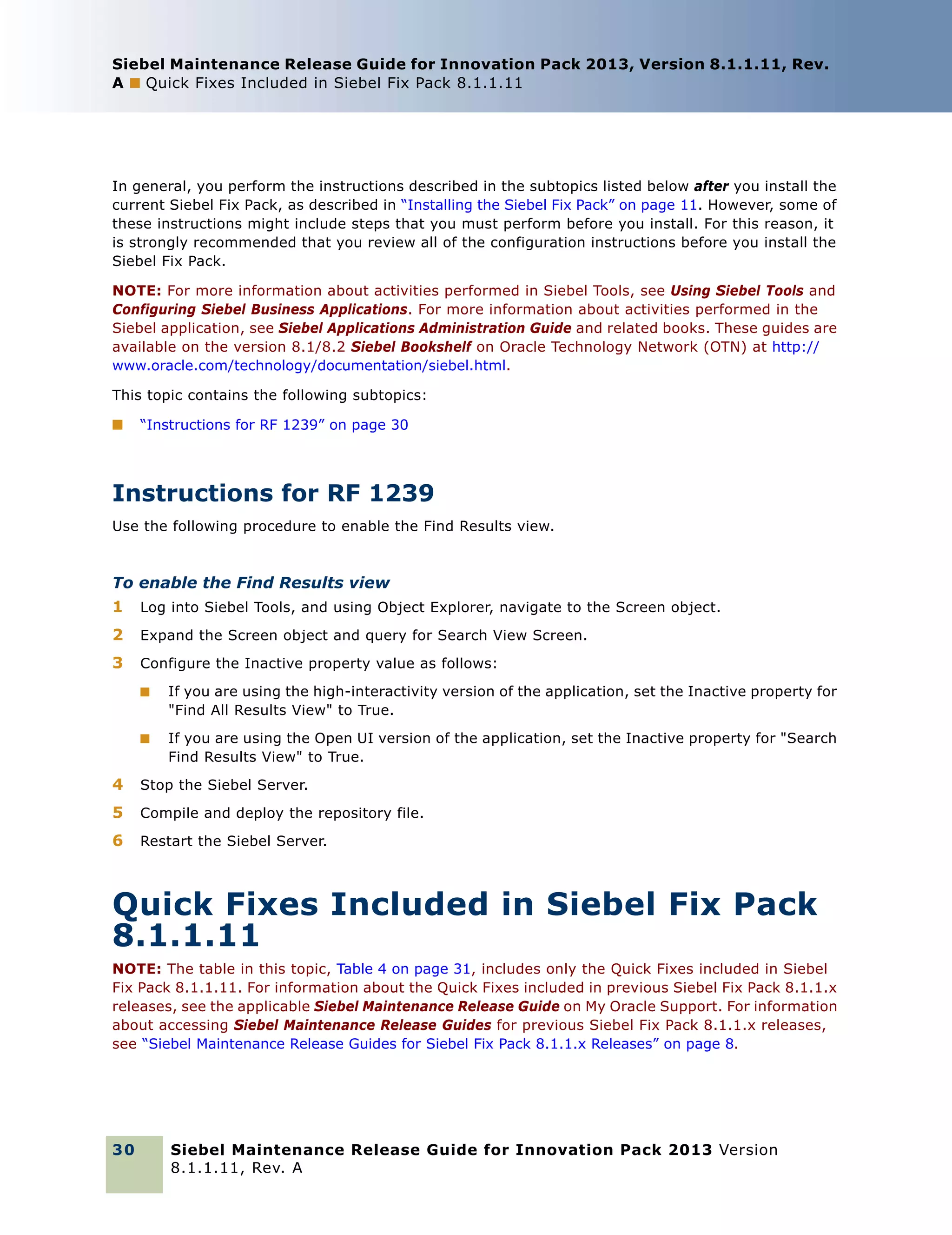 Siebel Maintenance Release Guide for Innovation Pack 2013, Version 8.1.1.11, Rev.
A ■ Quick Fixes Included in Siebel Fix Pack 8.1.1.11

In general, you perform the instructions described in the subtopics listed below after you install the
current Siebel Fix Pack, as described in “Installing the Siebel Fix Pack” on page 11. However, some of
these instructions might include steps that you must perform before you install. For this reason, it
is strongly recommended that you review all of the configuration instructions before you install the
Siebel Fix Pack.
NOTE: For more information about activities performed in Siebel Tools, see Using Siebel Tools and
Configuring Siebel Business Applications. For more information about activities performed in the
Siebel application, see Siebel Applications Administration Guide and related books. These guides are
available on the version 8.1/8.2 Siebel Bookshelf on Oracle Technology Network (OTN) at http://
www.oracle.com/technology/documentation/siebel.html.
This topic contains the following subtopics:
■

“Instructions for RF 1239” on page 30

Instructions for RF 1239
Use the following procedure to enable the Find Results view.

To enable the Find Results view
1

Log into Siebel Tools, and using Object Explorer, navigate to the Screen object.

2

Expand the Screen object and query for Search View Screen.

3

Configure the Inactive property value as follows:
■

If you are using the high-interactivity version of the application, set the Inactive property for
"Find All Results View" to True.

■

If you are using the Open UI version of the application, set the Inactive property for "Search
Find Results View" to True.

4

Stop the Siebel Server.

5

Compile and deploy the repository file.

6

Restart the Siebel Server.

Quick Fixes Included in Siebel Fix Pack
8.1.1.11
NOTE: The table in this topic, Table 4 on page 31, includes only the Quick Fixes included in Siebel
Fix Pack 8.1.1.11. For information about the Quick Fixes included in previous Siebel Fix Pack 8.1.1.x
releases, see the applicable Siebel Maintenance Release Guide on My Oracle Support. For information
about accessing Siebel Maintenance Release Guides for previous Siebel Fix Pack 8.1.1.x releases,
see “Siebel Maintenance Release Guides for Siebel Fix Pack 8.1.1.x Releases” on page 8.

30

Siebel Maintenance Release Guide for Innovation Pack 2013 Version
8.1.1.11, Rev. A

 