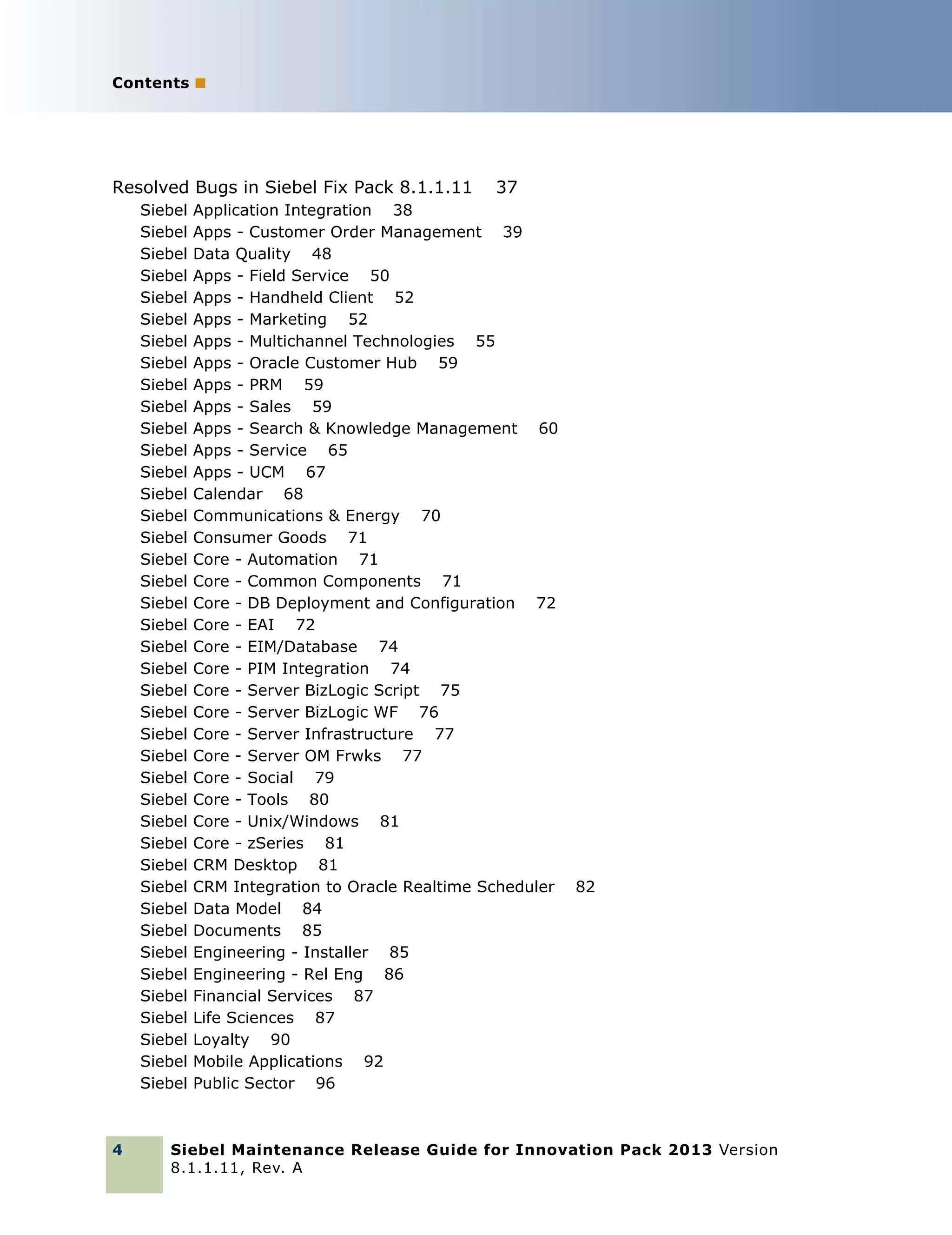 Contents ■

Resolved Bugs in Siebel Fix Pack 8.1.1.11
Siebel
Siebel
Siebel
Siebel
Siebel
Siebel
Siebel
Siebel
Siebel
Siebel
Siebel
Siebel
Siebel
Siebel
Siebel
Siebel
Siebel
Siebel
Siebel
Siebel
Siebel
Siebel
Siebel
Siebel
Siebel
Siebel
Siebel
Siebel
Siebel
Siebel
Siebel
Siebel
Siebel
Siebel
Siebel
Siebel
Siebel
Siebel
Siebel
Siebel
Siebel

4

37

Application Integration 38
Apps - Customer Order Management 39
Data Quality 48
Apps - Field Service 50
Apps - Handheld Client 52
Apps - Marketing 52
Apps - Multichannel Technologies 55
Apps - Oracle Customer Hub 59
Apps - PRM 59
Apps - Sales 59
Apps - Search & Knowledge Management 60
Apps - Service 65
Apps - UCM 67
Calendar 68
Communications & Energy 70
Consumer Goods 71
Core - Automation 71
Core - Common Components 71
Core - DB Deployment and Configuration 72
Core - EAI 72
Core - EIM/Database 74
Core - PIM Integration 74
Core - Server BizLogic Script 75
Core - Server BizLogic WF 76
Core - Server Infrastructure 77
Core - Server OM Frwks 77
Core - Social 79
Core - Tools 80
Core - Unix/Windows 81
Core - zSeries 81
CRM Desktop 81
CRM Integration to Oracle Realtime Scheduler
Data Model 84
Documents 85
Engineering - Installer 85
Engineering - Rel Eng 86
Financial Services 87
Life Sciences 87
Loyalty 90
Mobile Applications 92
Public Sector 96

82

Siebel Maintenance Release Guide for Innovation Pack 2013 Version
8.1.1.11, Rev. A

 
