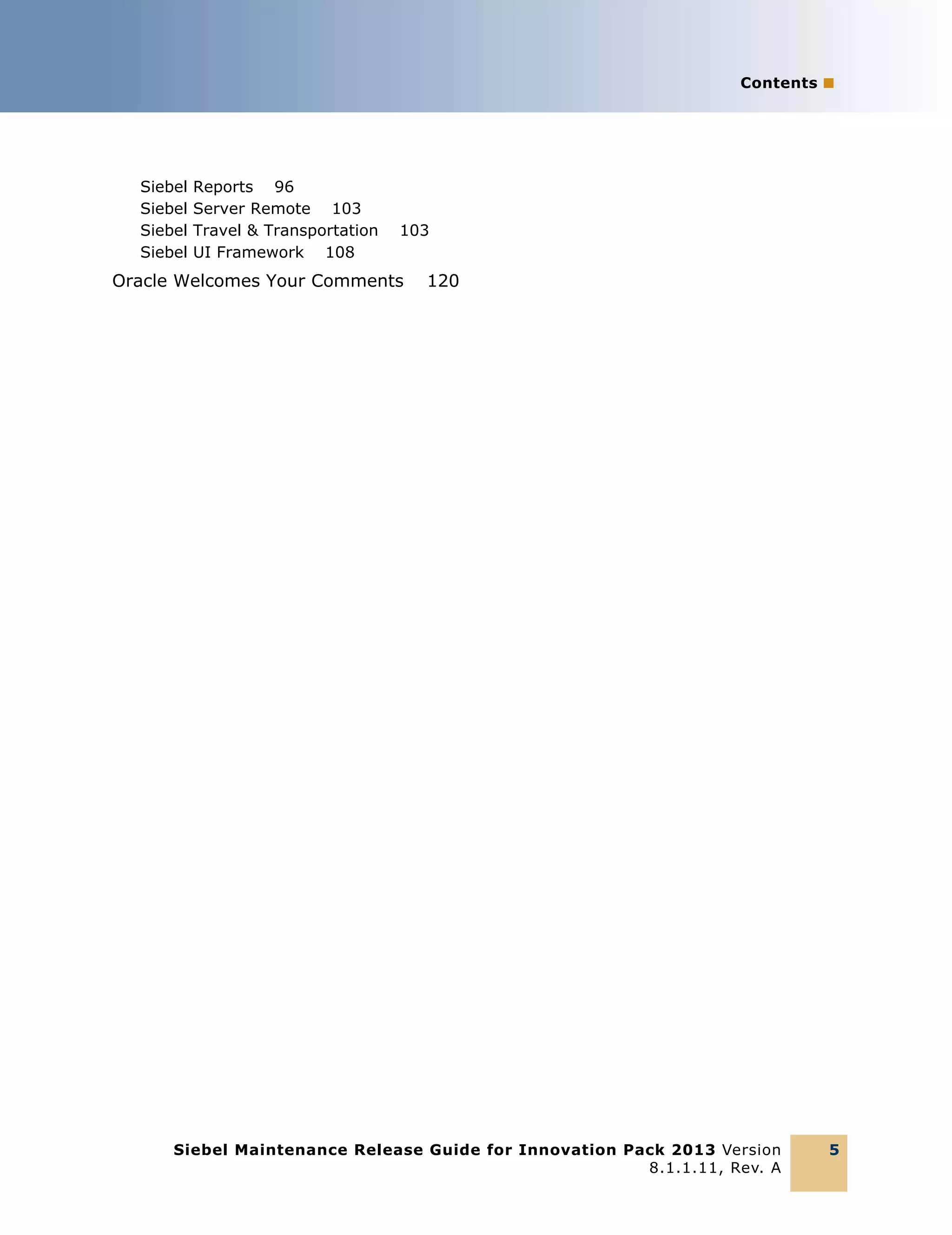 Contents ■

Siebel
Siebel
Siebel
Siebel

Reports 96
Server Remote 103
Travel & Transportation
UI Framework 108

103

Oracle Welcomes Your Comments

120

Siebel Maintenance Release Guide for Innovation Pack 2013 Version
8.1.1.11, Rev. A

5

 