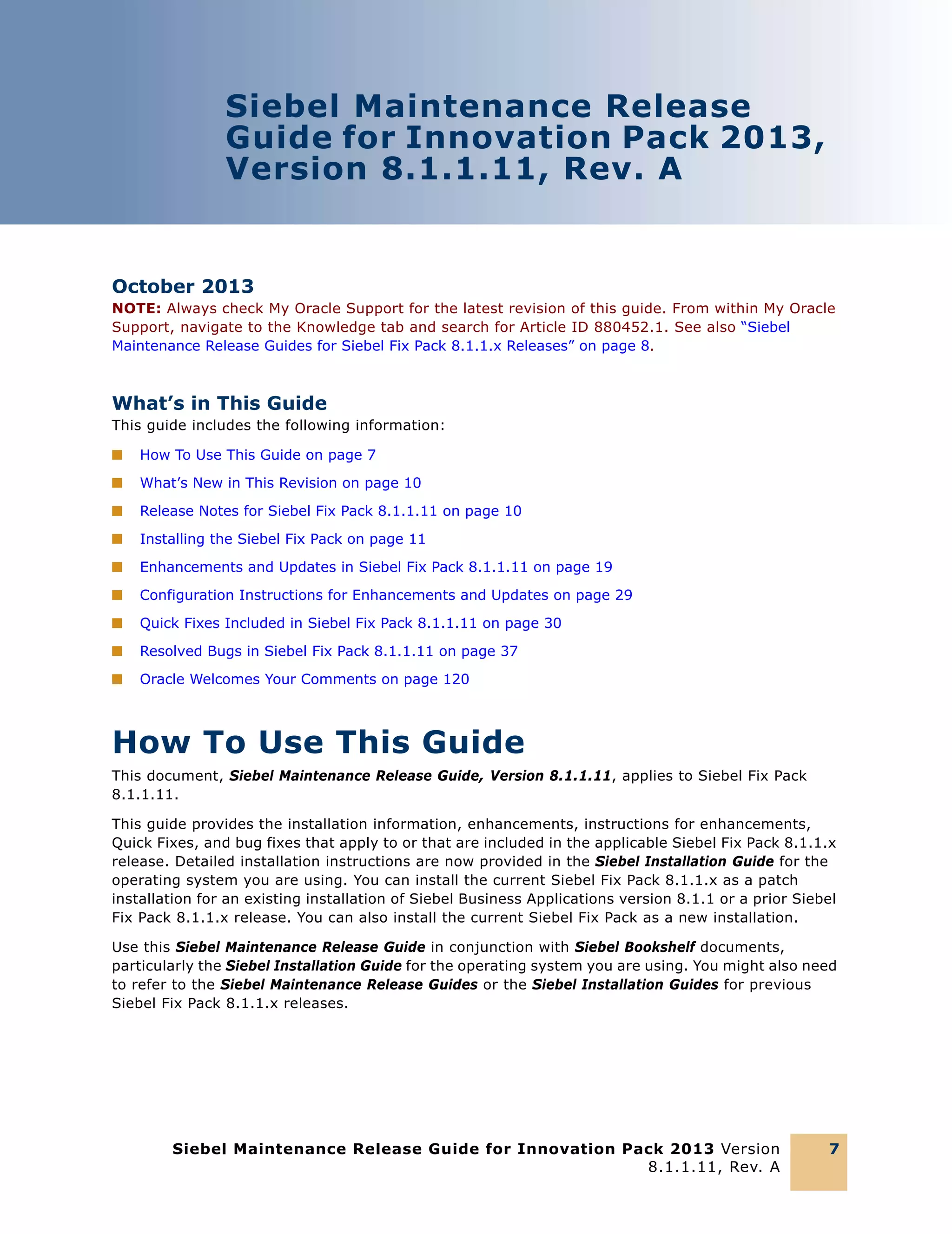 Siebel Maintenance Release
Guide for Innovation Pack 2013,
Version 8.1.1.11, Rev. A

October 2013
NOTE: Always check My Oracle Support for the latest revision of this guide. From within My Oracle
Support, navigate to the Knowledge tab and search for Article ID 880452.1. See also “Siebel
Maintenance Release Guides for Siebel Fix Pack 8.1.1.x Releases” on page 8.

What’s in This Guide
This guide includes the following information:
■

How To Use This Guide on page 7

■

What’s New in This Revision on page 10

■

Release Notes for Siebel Fix Pack 8.1.1.11 on page 10

■

Installing the Siebel Fix Pack on page 11

■

Enhancements and Updates in Siebel Fix Pack 8.1.1.11 on page 19

■

Configuration Instructions for Enhancements and Updates on page 29

■

Quick Fixes Included in Siebel Fix Pack 8.1.1.11 on page 30

■

Resolved Bugs in Siebel Fix Pack 8.1.1.11 on page 37

■

Oracle Welcomes Your Comments on page 120

How To Use This Guide
This document, Siebel Maintenance Release Guide, Version 8.1.1.11, applies to Siebel Fix Pack
8.1.1.11.
This guide provides the installation information, enhancements, instructions for enhancements,
Quick Fixes, and bug fixes that apply to or that are included in the applicable Siebel Fix Pack 8.1.1.x
release. Detailed installation instructions are now provided in the Siebel Installation Guide for the
operating system you are using. You can install the current Siebel Fix Pack 8.1.1.x as a patch
installation for an existing installation of Siebel Business Applications version 8.1.1 or a prior Siebel
Fix Pack 8.1.1.x release. You can also install the current Siebel Fix Pack as a new installation.
Use this Siebel Maintenance Release Guide in conjunction with Siebel Bookshelf documents,
particularly the Siebel Installation Guide for the operating system you are using. You might also need
to refer to the Siebel Maintenance Release Guides or the Siebel Installation Guides for previous
Siebel Fix Pack 8.1.1.x releases.

Siebel Maintenance Release Guide for Innovation Pack 2013 Version
8.1.1.11, Rev. A

7

 