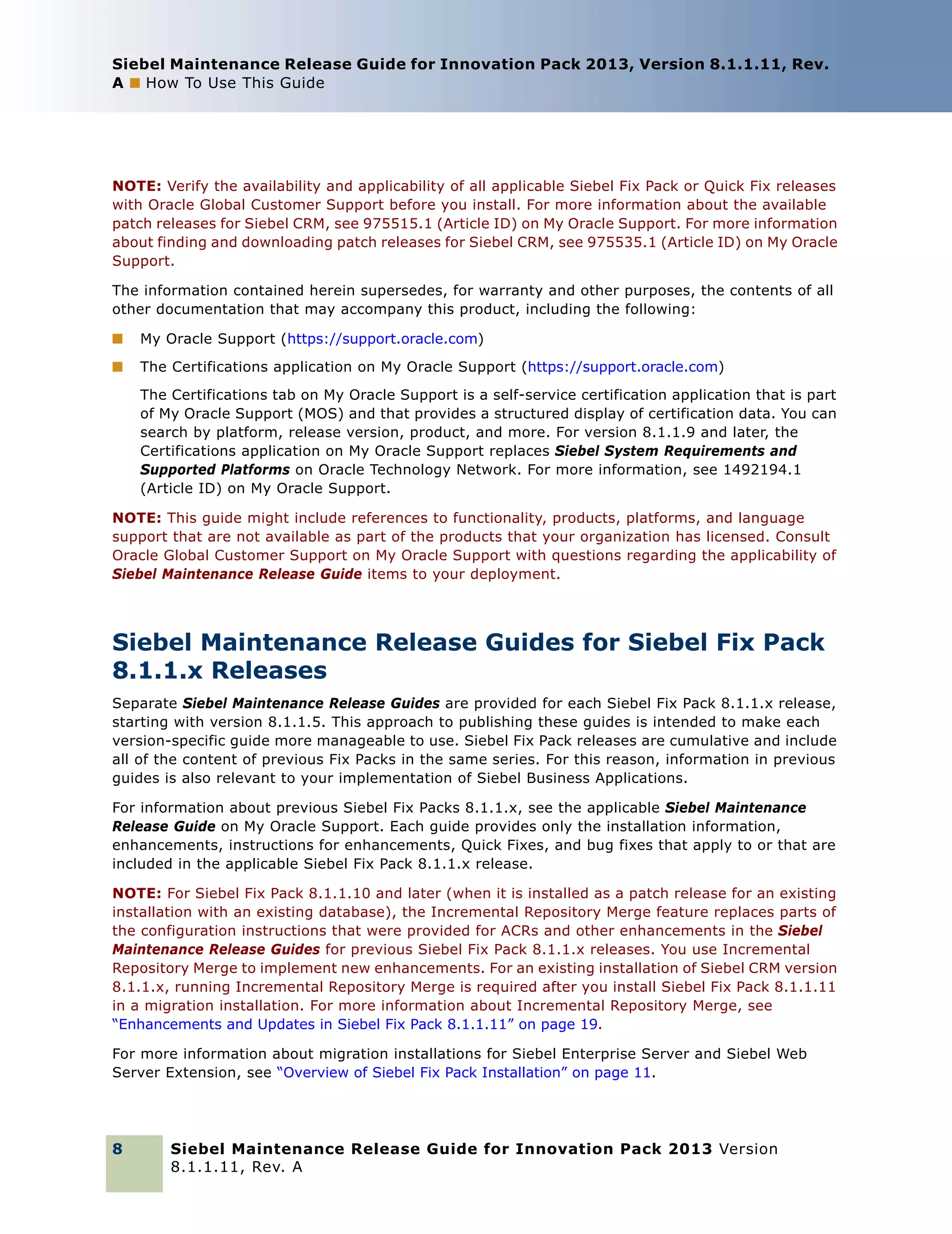 Siebel Maintenance Release Guide for Innovation Pack 2013, Version 8.1.1.11, Rev.
A ■ How To Use This Guide

NOTE: Verify the availability and applicability of all applicable Siebel Fix Pack or Quick Fix releases
with Oracle Global Customer Support before you install. For more information about the available
patch releases for Siebel CRM, see 975515.1 (Article ID) on My Oracle Support. For more information
about finding and downloading patch releases for Siebel CRM, see 975535.1 (Article ID) on My Oracle
Support.
The information contained herein supersedes, for warranty and other purposes, the contents of all
other documentation that may accompany this product, including the following:
■

My Oracle Support (https://support.oracle.com)

■

The Certifications application on My Oracle Support (https://support.oracle.com)
The Certifications tab on My Oracle Support is a self-service certification application that is part
of My Oracle Support (MOS) and that provides a structured display of certification data. You can
search by platform, release version, product, and more. For version 8.1.1.9 and later, the
Certifications application on My Oracle Support replaces Siebel System Requirements and
Supported Platforms on Oracle Technology Network. For more information, see 1492194.1
(Article ID) on My Oracle Support.

NOTE: This guide might include references to functionality, products, platforms, and language
support that are not available as part of the products that your organization has licensed. Consult
Oracle Global Customer Support on My Oracle Support with questions regarding the applicability of
Siebel Maintenance Release Guide items to your deployment.

Siebel Maintenance Release Guides for Siebel Fix Pack
8.1.1.x Releases
Separate Siebel Maintenance Release Guides are provided for each Siebel Fix Pack 8.1.1.x release,
starting with version 8.1.1.5. This approach to publishing these guides is intended to make each
version-specific guide more manageable to use. Siebel Fix Pack releases are cumulative and include
all of the content of previous Fix Packs in the same series. For this reason, information in previous
guides is also relevant to your implementation of Siebel Business Applications.
For information about previous Siebel Fix Packs 8.1.1.x, see the applicable Siebel Maintenance
Release Guide on My Oracle Support. Each guide provides only the installation information,
enhancements, instructions for enhancements, Quick Fixes, and bug fixes that apply to or that are
included in the applicable Siebel Fix Pack 8.1.1.x release.
NOTE: For Siebel Fix Pack 8.1.1.10 and later (when it is installed as a patch release for an existing
installation with an existing database), the Incremental Repository Merge feature replaces parts of
the configuration instructions that were provided for ACRs and other enhancements in the Siebel
Maintenance Release Guides for previous Siebel Fix Pack 8.1.1.x releases. You use Incremental
Repository Merge to implement new enhancements. For an existing installation of Siebel CRM version
8.1.1.x, running Incremental Repository Merge is required after you install Siebel Fix Pack 8.1.1.11
in a migration installation. For more information about Incremental Repository Merge, see
“Enhancements and Updates in Siebel Fix Pack 8.1.1.11” on page 19.
For more information about migration installations for Siebel Enterprise Server and Siebel Web
Server Extension, see “Overview of Siebel Fix Pack Installation” on page 11.

8

Siebel Maintenance Release Guide for Innovation Pack 2013 Version
8.1.1.11, Rev. A

 