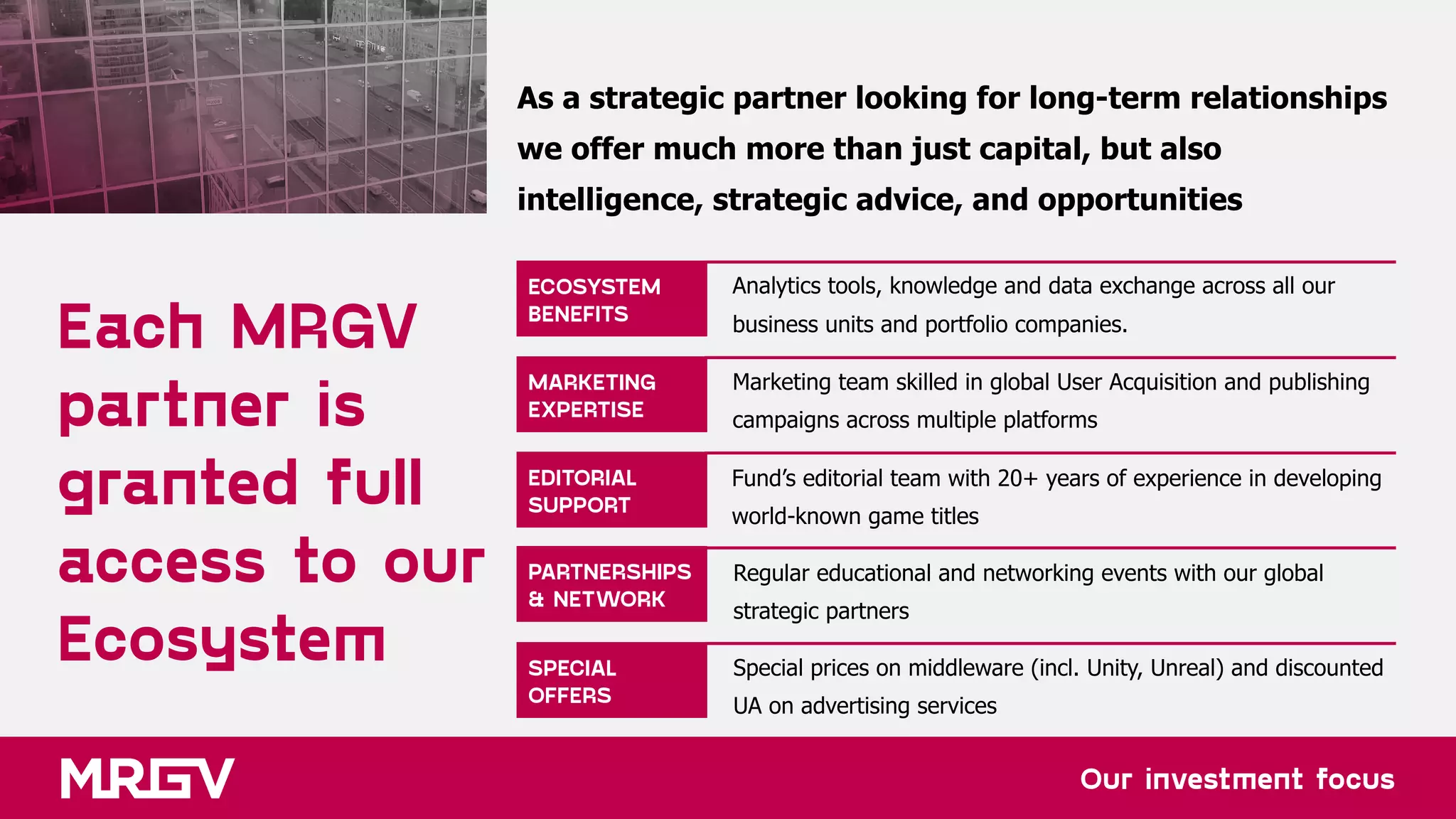 Our investment focus
Each MRGV  
partner is
granted full
access to our
Ecosystem
ECOSYSTEM 
BENEFITS
MARKETING 
EXPERTISE
EDITORIAL
SUPPORT
PARTNERSHIPS
& NETWORK
SPECIAL 
OFFERS
As a strategic partner looking for long-term relationships  
we offer much more than just capital, but also  
intelligence, strategic advice, and opportunities
Analytics tools, knowledge and data exchange across all our
business units and portfolio companies.
Marketing team skilled in global User Acquisition and publishing
campaigns across multiple platforms
Fund’s editorial team with 20+ years of experience in developing
world-known game titles
Regular educational and networking events with our global
strategic partners
Special prices on middleware (incl. Unity, Unreal) and discounted
UA on advertising services
 