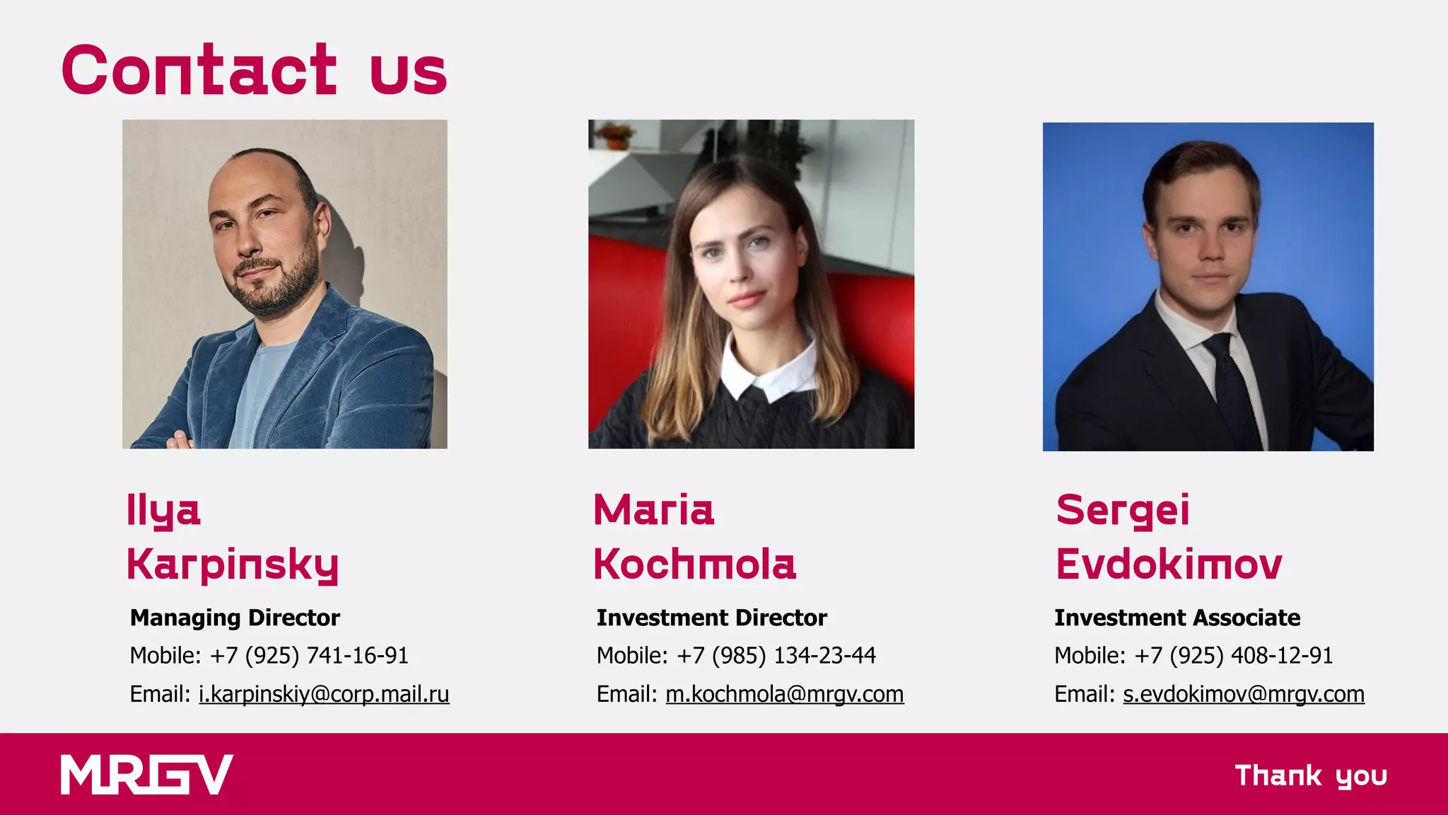 Thank you
Contact us
Maria
Kochmola
Sergei
Evdokimov
Investment Director 
Mobile: +7 (985) 134-23-44 
Email: m.kochmola@mrgv.com
Investment Associate 
Mobile: +7 (925) 408-12-91 
Email: s.evdokimov@mrgv.com
Ilya
Karpinsky
Managing Director 
Mobile: +7 (925) 741-16-91 
Email: i.karpinskiy@corp.mail.ru
 