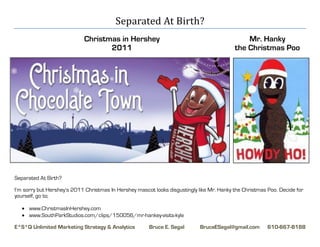 Separated At Birth?
                            Christmas in Hershey                                               Mr. Hanky
                                   2011                                                    the Christmas Poo




Separated At Birth?

I’m sorry but Hershey’s 2011 Christmas In Hershey mascot looks disgustingly like Mr. Hanky the Christmas Poo. Decide for
yourself, go to;

    www.ChristmasInHershey.com
    www.SouthParkStudios.com/clips/150056/mr-hankey-visits-kyle

E*S*Q Unlimited Marketing Strategy & Analytics         Bruce E. Segal        BruceESegal@gmail.com       610-667-8188
 