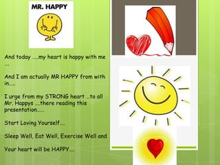 And today …..my heart is happy with me
….

And I am actually MR HAPPY from with
in…..

I urge from my STRONG heart …to all
Mr. Happys ….there reading this
presentation……

Start Loving Yourself….

Sleep Well, Eat Well, Exercise Well and

Your heart will be HAPPY….
 