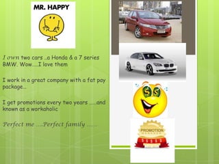 I own two cars ..a Honda & a 7 series
BMW. Wow…..I love them

I work in a great company with a fat pay
package…

I get promotions every two years ……and
known as a workaholic

Perfect me ….Perfect family ……
 