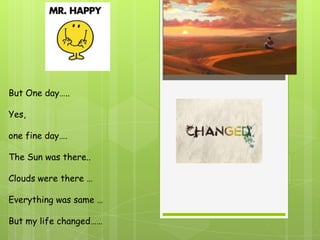 But One day…..

Yes,

one fine day….

The Sun was there..

Clouds were there …

Everything was same …

But my life changed……
 