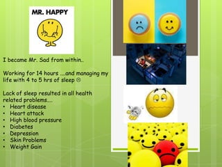 I became Mr. Sad from within..

Working for 14 hours ....and managing my
life with 4 to 5 hrs of sleep 

Lack of sleep resulted in all health
related problems....
• Heart disease
• Heart attack
• High blood pressure
• Diabetes
• Depression
• Skin Problems
• Weight Gain
 