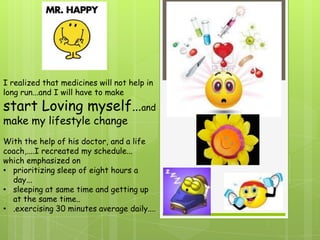 I realized that medicines will not help in
long run...and I will have to make
start Loving myself…and
make my lifestyle change
With the help of his doctor, and a life
coach,....I recreated my schedule...
which emphasized on
• prioritizing sleep of eight hours a
  day...
• sleeping at same time and getting up
  at the same time..
• .exercising 30 minutes average daily....
 