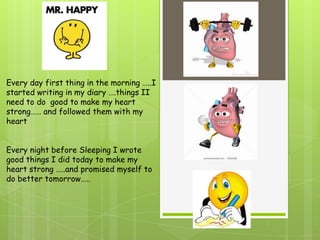 Every day first thing in the morning …..I
started writing in my diary ….things II
need to do good to make my heart
strong…… and followed them with my
heart


Every night before Sleeping I wrote
good things I did today to make my
heart strong …..and promised myself to
do better tomorrow…..
 