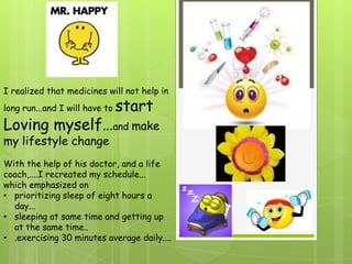 I realized that medicines will not help in
long run...and I will have to   start
Loving myself…and make
my lifestyle change
With the help of his doctor, and a life
coach,....I recreated my schedule...
which emphasized on
• prioritizing sleep of eight hours a
  day...
• sleeping at same time and getting up
  at the same time..
• .exercising 30 minutes average daily....
 