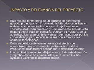  Este recurso forma parte de un proceso de aprendizaje
guiado, promueve la utilización de habilidades cognitivas en
el desarrollo de ambientes de aprendizaje basados en
Tecnologías de la Información y Comunicación (Tics) de esta
manera podrá estar en comunicación con su maestro, en la
actualidad los recursos de la web son bien aceptados por los
chicos de hoy, ya que dedican varias horas frente a los
aparatos tecnológicos.
 Es tarea del docente buscar nuevas estrategias de
aprendizaje que permitan evitar y disminuir el estatus
irregular del alumno para acabar con la deserción escolar.
 Los resultados se verán reflejados en el índice de deserción
y reprobación, se ha demostrado que el uso de las Tics
ayudan a disminuir la deserción escolar.
 
