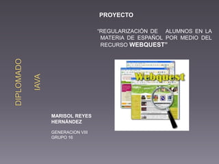MARISOL REYES
HERNÁNDEZ
GENERACION VIII
GRUPO 16
PROYECTO
“REGULARIZACIÓN DE ALUMNOS EN LA
MATERIA DE ESPAÑOL POR MEDIO DEL
RECURSO WEBQUEST”
 