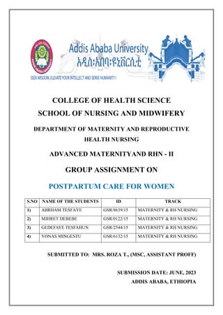 COLLEGE OF HEALTH SCIENCE
SCHOOL OF NURSING AND MIDWIFERY
DEPARTMENT OF MATERNITY AND REPRODUCTIVE
HEALTH NURSING
ADVANCED MATERNITYAND RHN - II
GROUP ASSIGNMENT ON
POSTPARTUM CARE FOR WOMEN
S.NO NAME OF THE STUDENTS ID TRACK
1) ABRHAM TESFAYE GSR/8639/15 MATERNITY & RH NURSING
2) MIHRET DEBEBE GSR/0122/15 MATERNITY & RH NURSING
3) GEDEFAYE TESFAHUN GSR/2544/15 MATERNITY & RH NURSING
4) YONAS MINGESTU GSR/6132/15 MATERNITY & RH NURSING
SUBMITTED TO: MRS. ROZA T., (MSC, ASSISTANT PROFF)
SUBMISSION DATE: JUNE, 2023
ADDIS ABABA, ETHIOPIA
 