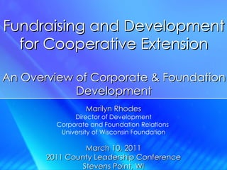 Fundraising and Development for Cooperative Extension An Overview of Corporate & Foundation Development Marilyn Rhodes Director of Development Corporate and Foundation Relations  University of Wisconsin Foundation March 10, 2011 2011 County Leadership Conference Stevens Point, WI 