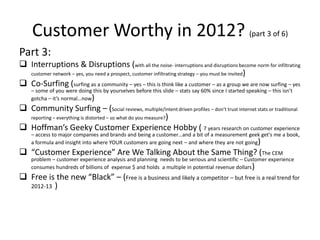 Customer Worthy in 2012? (part 3 of 6)
Part 3:
 Interruptions & Disruptions (with all the noise- interruptions and disruptions become norm for infiltrating
  customer network – yes, you need a prospect, customer infiltrating strategy – you must be invited)

 Co-Surfing (surfing as a community – yes – this is think like a customer – as a group we are now surfing – yes
    – some of you were doing this by yourselves before this slide – stats say 60% since I started speaking – this isn’t
    gotcha – it’s normal…now)
 Community Surfing – (Social reviews, multiple/intent driven profiles – don’t trust internet stats or traditional
  reporting – everything is distorted – so what do you measure?)

 Hoffman’s Geeky Customer Experience Hobby ( 7 years research on customer experience
    – access to major companies and brands and being a customer…and a bit of a measurement geek get's me a book,
    a formula and insight into where YOUR customers are going next – and where they are not going)
 “Customer Experience” Are We Talking About the Same Thing? (The CEM
    problem – customer experience analysis and planning needs to be serious and scientific – Customer experience
    consumes hundreds of billions of expense $ and holds a multiple in potential revenue dollars )
 Free is the new “Black” – (Free is a business and likely a competitor – but free is a real trend for
  2012-13 )
 