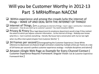 Will you be Customer Worthy in 2012-13
          Part 5 MRHoffman NACCM
 Within experience and among the crowds lurks the internet of
  things – WAKE UP AND DEAL WITH THE INTERNET OF THINGS!
 Internet of Things, (APPs as pathways to internet of things – local + apps + community + motivation
    and passion – How do you catch up to customer’s passion? You need innovation NOW!)
 Privacy & Piracy (Your legal department & compliance department would cringe if they realized
    the extent to which you expose customer information… to the internet of things – Nobody even knows
    what this is – but it controls everything – literally My house had a conversation with my Car last night
    when my office interrupted (chapter from Customer Worthy”     )
 24 Frames per second (Choreographing the Customer Experience ( Snow White
    reference to depression era feature length animation created by multiple artists per frame at a rate
    of 24 frames per second is perfect customer experience analogy – multiple disciplines and talents)
 Amazon sSingle Web Page as Example for Every Channel Contact (
    Customer Experience Requires Framework: Singular Vision: CxC & Customer Experience
    Framework Role )
 