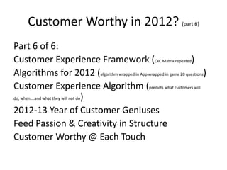 Customer Worthy in 2012? (part 6)
Part 6 of 6:
Customer Experience Framework (CxC Matrix repeated)
Algorithms for 2012 (algorithm wrapped in App wrapped in game 20 questions)
Customer Experience Algorithm (predicts what customers will
do, when….and what they will not do)


2012-13 Year of Customer Geniuses
Feed Passion & Creativity in Structure
Customer Worthy @ Each Touch
 
