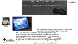 © 2002. All rights reserved. ClientXClient Inc.
All rights reserved. Client X Client 908.350.3012
VR – Virtual Reality – Exciting to see early progress and rapid
production (there was definitely a theme that new tech is evolving
quickly, costs dropping, capabilities expanding…) so dream bigger.
What will VR native generation create and expect? Plus – from goggles
to glasses to holograms and projection technology advancing rapidly…
http://eos-interactive.com/press/sheet.php?p=the_take
http://stuido.co/press/sheet.php?p=memraxz_2
 