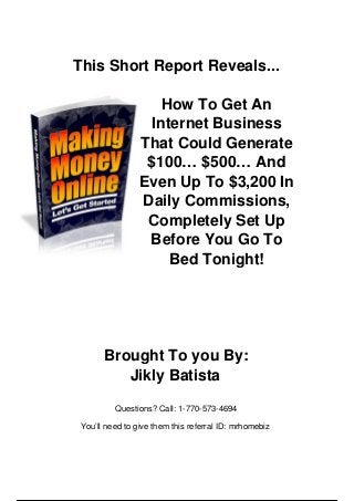 This Short Report Reveals...
How To Get An
Internet Business
That Could Generate
$100… $500… And
Even Up To $3,200 In
Daily Commissions,
Completely Set Up
Before You Go To
Bed Tonight!
Brought To you By:
Jikly Batista
Questions? Call: 1-770-573-4694
You’ll need to give them this referral ID: mrhomebiz
 