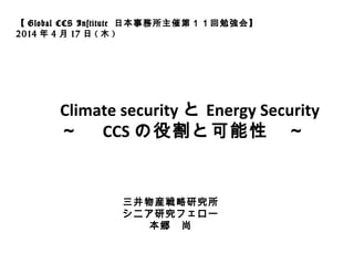 Climate security と Energy Security
～　 CCS の役割と可能性　～
【 Global CCS Institute 日本事務所主催第１１回勉強会】
2014 年 4 月 17 日 ( 木 )
三井物産戦略研究所
シニア研究フェロー
本郷　尚
 