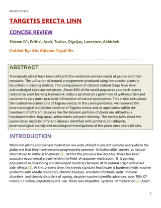 1
BP303T| 2019 |1-8
TARGETES ERECTA LINN
CONCISE REVIEW
Shivam D*, Prithvi, Arpit, Tushar, Digvijay, Lawrence, Abhishek
Guided By: Mr. Shivam Tayal Sir
ABSTRACT
Therapeutic plants have been critical to the medicinal services needs of people and their
networks. The utilization of natural arrangements produced using therapeutic plants is
boundless in creating nations. The curing powers of classical natural drugs have been
acknowledged since ancient pieces. About 65% of the world populaces approach nearby
restorative plant learning framework. India is perched on a gold mine of well-recorded and
customarily very much practiced information of natural prescription. This article talks about
the restorative estimations of Tagetes erecta. In this correspondence, we reviewed the
pharmacological and phytochemistry of Tagetes erecta and its application within the
treatment of different diseases like the blossom portions of plants are utilized as a
hepatoprotective, bug spray, antioxidants and pain relieving. This review talks about the
examination made by different laborers identified with synthetic constituents,
pharmacological activity and toxicological investigations of this plant since years till date.
INTRODUCTION
Medicinal plants and derived medication are wide utilized in ancient cultures everywhere the
globe and that they have become progressively common in fashionable society as natural
alternatives to artificial chemicals [1]. Within the previous few decades there has been
associate exponential growth within the field of seasoner medication. It is gaining
popularized in developing and developed countries because of its natural origin and lesser
side effects [2]. At this present time, the trendy standard healthcare is burdened with massive
problems with unsafe medicines, chronic diseases, resistant infections, auto immune
disorders and chronic disorders of ageing, despite massive scientific advances. over 70th Of
India’s 1.1 billion populations still use these non-allopathic systems of medication[3]. Asian
 