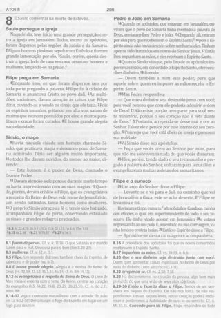 atos 8 208
E Saulo consentia na morte de Estêvão.
Saulo persegue a igreja
Naquele dia, teve início uma grande perseguição con­
tra a igreja em Jerusalém. Todos, exceto os apóstolos,
foram dispersos pelas regiões da Judeia e da Samaria.
2Alguns homens piedosos sepultaram Estêvão e fizeram
grande lamentação por ele. 3Saulo, porém, queria des­
truir a igreja. Indo de casa em casa, arrastava homens e
mulheres, lançando-os na prisão.0
Filipe prega em Sam aria
4Enquanto isso, os que foram dispersos iam por
toda parte pregando a palavra. 5Filipe foi à cidade de
Samaria e anunciava Cristo ao povo dali. 6As multi­
dões, unânimes, davam atenção às coisas que Filipe
dizia, ouvindo-as e vendo os sinais que ele fazia. 7Pois
os espíritos imundos, gritando em alta voz, saíam de
muitos que estavam possuídos por eles; e muitos para­
líticos e coxos foram curados. 8E houve grande alegria
naquela cidade.
Sim ão, o m ago
9 Havia naquela cidade um homem chamado Si­
mão, que praticava magia e deixava o povo de Sama­
ria admirado. Dizia ser alguém muito importante,
10e todos lhe davam ouvidos, do menor ao maior, di­
zendo:
— Este homem é o poder de Deus, chamado o
Grande Poder.
11Davam atenção a ele porque durante muito tempo
os havia impressionado com as suas magias. i2Quan-
do, porém, deram crédito a Filipe, que os evangelizava
a respeito do Reino de Deus e do nome de Jesus Cristo,
iam sendo batizados, tanto homens como mulheres.
130 próprio Simão abraçou a fé e, tendo sido batizado,
acompanhava Filipe de perto, observando extasiado
os sinais e grandes milagres praticados.
"8.3 At 22.4,19; 26.9-11; 1Co 15.9; Gl 1.13; Fp 3.6; ITm 1.13
&8.15 At 2.38 <8.21 SI 78.37 <78.27 Is 56.3
8.1 foram dispersos. Cf. v. 4; 11.19. O que Satanás e o mundo
fazem para o mal, Deus usa para o bem (Rm 8.28-29).
8.3 mulheres. Cf. v. 12; n. 5.1.
8.5 Filipe. Um segundo diácono, também cheio do Espírito, de
sabedoria e de poder (vs. 6-7).
8.8 E houve grande alegria. Alegria é a mostra do Reino de
Deus (vs. 12,39; 13.52; 15.3,31; 16.34; cf. n. Rm 14.17).
8.12 os evangelizava a respeito do Reino de Deus. O Livro de
Atos inicia e encerra com o tema do Reino, central ao coração
do evangelho (1.3; 14.22; 19.8; 20.25; 28.23,31). Cf. n. Lc 2.11;
Intro. Mt.
8.14-17 Veja o contraste maravilhoso com a atitude de João
em Lc 9.52-56! Derramaram o fogo do Espírito em lugar de um
fogo para destruir.
Pedro e João em Sam aria
l4Quando os apóstolos, que estavam em Jerusalém, ou­
viram que o povo de Samaria tinha recebido a palavra de
Deus, enviaram-lhes Pedro e João. l5Chegando ali, oraram
por eles para que recebessem o Espírito Santo/ 16pois o Es­
pírito ainda não havia descido sobre nenhum deles. Tinham
apenas sido batizados em nome do Senhor Jesus. l7Então
lhes impunham as mãos, e eles recebiam o Espírito Santo.
18 Quando Simão viu que, pelo fato de os apóstolos im
porem as mãos, era concedido o Espírito Santo, ofereceu-
-lhes dinheiro, 19dizendo:
— Deem também a mim este poder, para que
aquele sobre quem eu impuser as mãos receba o Es­
pírito Santo.
20Mas Pedro respondeu:
— Que o seu dinheiro seja destruído junto com você,
pois você pensou que com ele poderia adquirir o dom
de Deus! 21Não existe porção nem parte para você nes­
te ministério, porque o seu coração não é reto diante
de DeusT 22Portanto, arrependa-se desse mal e ore ao
Senhor. Talvez ele o perdoe por esse intento do seu cora­
ção. 23Pois vejo que você está cheio de inveja e preso em
sua maldade.
24Aí Simão disse aos apóstolos:
— Peço que vocês orem ao Senhor por mim, para
que não me sobrevenha nada do que vocês disseram.
25Eles, porém, tendo dado o seu testemunho e pre­
gado a palavra do Senhor, voltaram para Jerusalém e
evangelizavam muitas aldeias dos samaritanos.
Filipe e o eunuco
26Um anjo do Senhor disse a Filipe:
— Levante-se e vá para o Sul, no caminho que vai
de Jerusalém a Gaza; este se acha deserto. 27Filipe se
levantou e foi.
Havia um etíope, eunuco/ alto oficial de Candace, rainha
dos etíopes, o qual era superintendente de todo o seu te­
souro. Ele tinha vindo adorar em Jerusalém 28e estava
regressando ao seu país. E,assentado na sua carruagem, vi­
nha lendo o profeta Isaías. 29Então o Espírito disse a Filipe:
— Aproxime-se dessa carruagem e acompanhe-a.
8.16 A prioridade dos apóstolos foi que os novos convertidos
recebessem o Espírito Santo.
8.17 impunham as mãos. Cf. vs. 18-19; n. 6.6.
8.20 Que o seu dinheiro seja destruído junto com você.
Quem quer aproveitar coisas espirituais no Reino de Deus por
meio do dinheiro corre alto risco (5.1-11).
8.22 arrependa-se. Cf. ns. 2.38; 7.58.
8.23 Há discernimento no coração da pessoa, algo bem mais
profundo do que uma visão de seus atos objetivos.
8.29-30 Então o Espírito disse a Filipe. Temos de ser sen­
síveis aos toques do Espírito. Ele não nos força. Se não res­
pondermos a esses toques leves, nosso coração poderá endu­
recer e perderemos a habilidade de ouvi-lo ou senti-lo. Cf. n.
M t 13.15. Correndo para lá, Filipe. Filipe respondeu de todo
 