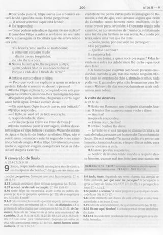 209 ATOS 8 — 9
30Correndo para lá, Filipe ouviu que o homem es­
tava lendo o profeta Isaías. Então perguntou:
— O senhor entende o que está lendo?
31Ele respondeu:
— Como poderei entender, se alguém não me explicar?
E convidou Filipe a subir e sentar-se ao seu lado.
32 Ora, a passagem da Escritura que ele estava lendo
era esta:
"Foi levado como ovelha ao matadouro;
e, como um cordeiro mudo
diante do seu tosquiador,
ele não abriu a boca.
33 Na sua humilhação, lhe negaram justiça;
quem poderá falar da sua descendência?
Porque a vida dele é tirada da terra.”6
34Então o eunuco disse a Filipe:
— Peço que você me explique a quem se refere o
profeta. Fala de si mesmo ou de outra pessoa?
35Então Filipe explicou. E, começando com esta pas­
sagem da Escritura, anunciou-lhe a mensagem de Jesus.
36Seguindo pelo caminho, chegaram a certo lugar
onde havia água. Então o eunuco disse:
— Eis aqui água. O que impede que eu seja batizado?
37 [Filipe respondeu:
— É lícito, se você crê de todo o coração.
E, respondendo ele, disse:
— Creio que Jesus Cristo é o Filho de Deus.]1
38Então mandou parar a carruagem, ambos desce­
ram à água, e Filipe batizou o eunuco. 39Quando saíram
da água, o Espírito do Senhor arrebatou Filipe, não o
vendo mais o eunuco; e este foi seguindo o seu cami­
nho, cheio de alegria. 40Mas Filipe foi visto outra vez em
Azoto; e, seguindo viagem, evangelizava todas as cida­
des até chegar a Cesareia.
A conversão de Saulo
A t 22.4-11; 26.9-18
9 Saulo, respirando ainda ameaças e morte contra
os discípulos do Senhor,0 dirigiu-se ao sumo sa-
coração. perguntou. Começou com uma boa pergunta. Cf. n.
M t 11.7-9.
8.31 Coração ensinável, cheio de boas perguntas (vs. 34,36).
8.37 se você crê de todo o coração. Cf. Rm 10.9-10.
8.40 Onde Filipe se encontrava, assim como os outros dis­
persos (v. 4) e os próprios apóstolos (v. 25), ele evangelizava
(vs. 5,35,40). E você?
9.1-2 Esta introdução ressalta que não importa como começa­
mos, e sim como terminamos (cf. n. 7.58). os discípulos. Cf. o
primeiro de oito estudos que começam em M t 16.24-26. de Da­
masco. Antes de se converter ele já tinha zelo missionário! do
Caminho. Cf. Jo 14.6; At 16.17; 18.25-26; 19.9,23; 22.4; 24.14,22;
2Pe 2.2. Um nome para “cristianismo". Expressa um estilo de
vida, não apenas uma crença. Cf. Jo 14.6. tanto homens como
mulheres. Cf. ns. 1.14; 5.1.
cerdote 2e lhe pediu cartas para as sinagogas de Da­
masco, a fim de que, caso achasse alguns que eram
do Caminho, tanto homens como mulheres, os le­
vasse presos para Jerusalém. 3Enquanto seguia pelo
caminho, ao aproximar-se de Damasco, subitamente
uma luz do céu brilhou ao seu redor, 4e, caindo por
terra, ouviu uma voz que lhe dizia:
— Saulo, Saulo, por que você me persegue?
5Ele perguntou:
— Quem é o senhor?
E a resposta foi:
— Eu sou Jesus, a quem você persegue.b 6Mas le-
vante-se e entre na cidade, onde lhe dirão o que você
deve fazer.
7Os homens que viajavam com Saulo pararam emu­
decidos, ouvindo a voz, mas não vendo ninguém. 8En­
tão Saulo se levantou do chão e, abrindo os olhos, nada
podia ver. E, guiando-o pela mão, levaram-no para Da­
masco. 9Esteve três dias sem ver, durante os quais nada
comeu, nem bebeu.
A visita de Ananias
A t2 2 .1 2 -1 6
10Havia em Damasco um discípulo chamado Ana­
nias. O Senhor lhe apareceu numa visão e disse:
— Ananias!
Ao que ele respondeu:
— Eis-me aqui, Senhor!
11Então o Senhor lhe disse:
— Levante-se e vá à rua que se chama Direita e, na
casa de Judas, procure um homem de Tarso chamado
Saulo. Ele está orando I2e, numa visão, viu entrar um
homem, chamado Ananias, e impor-lhe as mãos, para
que recuperasse a vista.
i3Ananias, porém, respondeu:
— Senhor, de muitos tenho ouvido a respeito des­
se homem, quanto mal tem feito aos teus santos em
c8.32-33 Is 53.7-8 78.37 O texto entre colchetes se encontra apenas
em manuscritos mais recentes °9.1 At 8.3 *9.5 ICo 15.8
9.4 Saulo, Saulo. Repetindo seu nome, chamou sua atenção de
forma profunda, por que você me persegue? A perseguição à
Igreja, o Corpo de Cristo (ICo 12.27; Ef 1.22-23), é a perseguição a
Jesus. Cf. n. Lc 6.2.
9.5 Quem é o senhor? A maior pergunta que qualquer de nós
pode fazer (M t 16.13-17).
9.6 Deste momento em diante ele está entregue a uma nova
autoridade: a de Jesus Cristo.
9.9 Frutos de arrependimento, de quebrantamento (vs. 11-12).
9.10 Eis-me aqui, Senhor! A atitude normal de um verdadeiro
discípulo.
9. 13- 16 Deus não tem problemas com nossas perguntas ou dú­
vidas honestas.
 