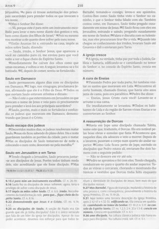 Atos 9 210
Jerusalém; 14e para cá trouxe autorização dos princi­
pais sacerdotes para prender todos os que invocam o
teu nome.
l5Mas o Senhor lhe disse:
— Vá, porque este é para mim um instrumento esco­
lhido para levar o meu nome diante dos gentios e reis,
bem como diante dos filhos de Israel.c 16Pois eu mesmo
vou mostrar a ele quanto deve sofrer pelo meu nome.
17Então Ananias foi e, entrando na casa, impôs as
mãos sobre Saulo, dizendo:
— Saulo, irmão, o Senhor Jesus, que apareceu a
você no caminho para cá, me enviou para que você
volte a ver e fique cheio do Espírito Santo.
I81mediatamente lhe caíram dos olhos como que
umas escamas, e voltou a ver. A seguir, levantou-se e foi
batizado. 19E, depois de comer, sentiu-se fortalecido.
Saulo em Dam asco
Saulo permaneceu alguns dias com os discípulos
em Damasco. 20E logo, nas sinagogas, proclamava Je­
sus, afirmando que ele é o Filho de Deus. 21Todos os
que ouviam Saulo estavam atónitos e diziam:
— Não é este o que exterminava em Jerusalém os que
invocam o nome de Jesus e veio para cá precisamente
para prender e levá-los aos principais sacerdotes?
22Saulo, porém, mais e mais se fortalecia e confun­
dia os judeus que moravam em Damasco, demons­
trando que Jesus é o Cristo.
Saulo escapa dos judeus
23Decorridos muitos dias, os judeus resolveram matar
Saulo, 24mas ele ficou sabendo do plano deles. Dia e noite
guardavam também os portões da cidade, para o matar.
25Mas os discípulos de Saulo tomaram-no de noite e,
colocando-o num cesto, desceram-no pela muralha.d
Saulo em Jerusalém e em Tarso
26Tendo chegado a Jerusalém, Saulo procurou juntar-
-se aos discípulos de Jesus. Porém todos tinham medo
dele, não acreditando que ele fosse discípulo. 27Mas
<9.15 Rm 1.1; Gl 1.15; Ef 3.7 <<9.25 2Co 11.33
Barnabé, tomando-o consigo, levou-o aos apóstolos.
Contou-lhes como Saulo tinha visto o Senhor no ca­
minho, e que o Senhor tinha falado com ele. Também
contou como, em Damasco, Saulo tinha pregado ousa­
damente em nome de Jesus. 28E Saulo ficou com eles em
Jerusalém, entrando e saindo, pregando ousadamente
em nome do Senhor. 29Falava e discutia com os helenis-
tas, mas eles procuravam tirar-lhe a vida. 30Quando isto
chegou ao conhecimento dos irmãos, levaram Saulo até
Cesareia e dali 0enviaram para Tarso.
A igreja cresce
31A igreja, na verdade, tinha paz por toda a Judeia, Ga-
lileia e Samaria, edificando-se e caminhando no temor
do Senhor; e, no consolo do Espírito Santo, crescia em
número.
A cura de Eneias
32Passando Pedro por toda parte, foi também visi­
tar os santos que moravam em Lida. 33Encontrou ali
certo homem, chamado Eneias, que havia oito anos
jazia de cama, pois era paralítico. 34Pedro lhe disse:
— Eneias, Jesus Cristo cura você! Levante-se e
arrume a sua cama.
Ele imediatamente se levantou. 35Todos os habi­
tantes de Lida e da região de Sarom viram Eneias e se
converteram ao Senhor.
A ressurreição de Dorcas
36Havia em Jope uma discípula chamada Tabita,
nome este que, traduzido, é Dorcas. Ela era notável pe­
las boas obras e esmolas que fazia. 37Aconteceu que,
naqueles dias, ela adoeceu e veio a morrer. Depois de
a lavarem, puseram 0 corpo num quarto do andar su­
perior. 38Como Lida ficava perto de Jope, ouvindo os
discípulos que Pedro estava ali, enviaram-lhe dois ho­
mens com o seguinte pedido:
— Não se demore em vir até nós.
39 Pedro se aprontou e foi com eles. Tendo chegado
conduziram-no para o quarto do andar superior. To­
das as viúvas 0 cercaram, chorando e mostrando-lhe
túnicas e vestidos que Dorcas tinha feito enquanto
9.15 é para mim um instrumento escolhido. Cf. n. 26.19.
9.16 Saulo fez os discípulos de Jesus sofrerem; agora, teria 0
privilégio de sofrer como discípulo de Jesus.
9.17 impôs as mãos sobre Saulo. Cf. n. 6.6. irmão. Reconhe­
cimento da transformação nele. para que... fique cheio do Es­
pírito Santo. Cf. n. 8.16.
9.22 demonstrando que Jesus é o Cristo. Cf. ns. 4.14;
5.42.
9.25 os discípulos de Saulo. A unção de Paulo era tão
grande que ele já tinha discípulos! Este é 0 único versículo
que fala de um líder da igreja ter discípulos. Apesar de isso
poder acontecer, devemos nos esforçar para que todos te­
nham a identidade de discípulos de Jesus, bem mais do que
discípulos nossos.
9.27 Mas Barnabé. Figura de transição, mudando a história de
uma pessoa e, como consequência, possivelmente a história da
Igreja Primitiva. Cf. ns. 11.19-26.
9.31 Aqui temos uma terceira descrição da Igreja Primitiva,
após 2.42-47 e 4.32-35. edificando-se. Ela crescia em qualida­
de caminhando no temor do Senhor. Cf. 10.2; n. 5.11. no con­
solo do Espírito Santo. Cf. ns. 1.2,5; 2.4; 2Co 1.3-8. crescia em
número. Crescia em quantidade. Cf. n. 6.1.
9.36 uma discípula. Na cultura clássica judaica não havia es­
paço para discípulas. Na cultura cristã, sim. Cf. n. 5.1.
 