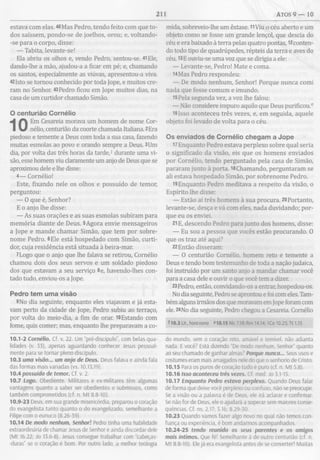 211 ATOS 9 — 10
estava com elas. 40Mas Pedro, tendo feito com que to­
dos saíssem, pondo-se de joelhos, orou; e, voltando-
-se para o corpo, disse:
— Tabita, levante-se!
Ela abriu os olhos e, vendo Pedro, sentou-se. 41Ele,
dando-lhe a mão, ajudou-a a ficar em pé; e, chamando
os santos, especialmente as viúvas, apresentou-a viva.
42Isto se tornou conhecido por toda Jope, e muitos cre­
ram no Senhor. 43Pedro ficou em Jope muitos dias, na
casa de um curtidor chamado Simão.
O centurião Cornélio
Em Cesareia morava um homem de nome Cor­
nélio, centurião da coorte chamada Italiana. 2Era
piedoso e temente a Deus com toda a sua casa, fazendo
muitas esmolas ao povo e orando sempre a Deus. 3Um
dia, por volta das três horas da tarde,1 durante uma vi­
são, esse homem viu claramente um anjo de Deus que se
aproximou dele e lhe disse:
4— Cornélio!
Este, fixando nele os olhos e possuído de temor,
perguntou:
— O que é, Senhor?
E o anjo lhe disse:
— As suas orações e as suas esmolas subiram para
memória diante de Deus. 5Agora envie mensageiros
a Jope e mande chamar Simão, que tem por sobre­
nome Pedro. 6Ele está hospedado com Simão, curti­
dor, cuja residência está situada à beira-mar.
7Logo que o anjo que lhe falava se retirou, Cornélio
chamou dois dos seus servos e um soldado piedoso
dos que estavam a seu serviço 8e, havendo-lhes con­
tado tudo, enviou-os a Jope.
Pedro tem um a visão
9No dia seguinte, enquanto eles viajavam e já esta­
vam perto da cidade de Jope, Pedro subiu ao terraço,
por volta do meio-dia, a fim de orar. 10Estando com
fome, quis comer; mas, enquanto lhe preparavam a co-
10.1-2 Cornélio. Cf. v. 22. Um “pré-discípulo”, com belas qua­
lidades (v. 33), apenas aguardando conhecer Jesus pessoal­
mente para se tornar pleno discípulo.
10.3 uma visão... um anjo de Deus. Deus falava e ainda fala
das formas mais variadas (vs. 10,13,19).
10.4 possuído de temor. Cf. v. 2.
10.7 Logo. Obediente. Militares e ex-militares têm algumas
vantagens quanto a saber ser obedientes e submissos, como
também comprometidos (cf. n. Mt 8.8-10).
10.9-23 Deus, em sua grande misericórdia, preparou o coração
do evangelista tanto quanto o do evangelizado, semelhante a
Filipe com o eunuco (8.26-39).
10.14 De modo nenhum, Senhor! Pedro tinha uma habilidade
extraordinária de chamar Jesus de Senhor e ainda discordar dele
(Mt 16.22; Jo 13.6-8). Jesus consegue trabalhar com “cabeças-
-duras” se o coração é bom. Por outro lado, a melhor teologia
mida, sobreveio-lhe um êxtase. 11Viu o céu aberto e um
objeto como se fosse um grande lençol, que descia do
céu e era baixado à terra pelas quatro pontas, ^conten­
do todo tipo de quadrúpedes, répteis da terra e aves do
céu. 13E ouviu-se uma voz que se dirigia a ele:
— Levante-se, Pedro! Mate e coma.
14Mas Pedro respondeu:
— De modo nenhum, Senhor! Porque nunca comi
nada que fosse comum e imundo.
15 Pela segunda vez, a voz lhe falou:
— Não considere impuro aquilo que Deus purificou.0
16Isso aconteceu três vezes, e, em seguida, aquele
objeto foi levado de volta para o céu.
Os enviados de Cornélio chegam a Jope
17Enquanto Pedro estava perplexo sobre qual seria
o significado da visão, eis que os homens enviados
por Cornélio, tendo perguntado pela casa de Simão,
pararam junto à porta. l8Chamando, perguntaram se
ali estava hospedado Simão, por sobrenome Pedro.
19 Enquanto Pedro meditava a respeito da visão,
Espírito lhe disse:
— Estão aí três homens à sua procura. 20Portanto,
levante-se, desça e vá com eles, nada duvidando; por­
que eu os enviei.
21E, descendo Pedro para junto dos homens, disse:
— Eu sou a pessoa que vocês estão procurando. 0
que os traz até aqui?
22Então disseram:
— O centurião Cornélio, homem reto e temente a
Deus e tendo bom testemunho de toda a nação judaica,
foi instruído por um santo anjo a mandar chamar você
para a casa dele e ouvir o que você tem a dizer.
23 Pedro, então, convidando-os a entrar, hospedou-os.
No dia seguinte, Pedro se aprontou e foi com eles. Tam­
bém alguns irmãos dos que moravam em Jope foram com
ele. 24No dia seguinte, Pedro chegou a Cesareia. Cornélio
Í10.3 Lit., hora nona "10.15 Mc 7.19: Rm 14.14; ICo 10.25; Tt 1.15
do mundo, sem o coração reto, amável e temível, não adianta
nada. E você? Está dizendo “De modo nenhum, Senhor” quanto
ao seu chamado de ganhar almas)’ Porque nunca... Seus usos e
costumes eram mais arraigados nele do que o senhorio de Cristo.
10.15 Para os puros decoração tudo é puro (cf. n. M t 5.8).
10.16 isso aconteceu três vezes. Cf. med. Jo 3.1-15.
10.17 Enquanto Pedro estava perplexo. Quando Deus falar
de forma que deixe você perplexo ou confuso, não se preocupe.
Se a visão ou a palavra é de Deus. ele irá aclarar e confirmar.
Se não for de Deus, ele o ajudará a superar sem maiores conse­
quências. Cf. ns. 2.17; 3.16; 8.29-30.
10.23 Quando vamos fazer algo novo no qual não temos con­
fiança ou experiência, é bom andarmos acompanhados.
10.24-25 tendo reunido os seus parentes e os amigos
mais íntimos. Que fé! Semelhante à de outro centurião (cf. n.
M t 8.8-10). Ele já era evangelista antes de se converter! Muitas
 