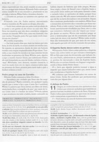 atos 10 — 11 212
estava esperando por eles, tendo reunido os seus paren­
tes e os amigos mais íntimos. 25Quando Pedro estava por
entrar, Comélio foi ao seu encontro e, prostrando-se aos
pés dele, o adorou. 26Mas Pedro o levantou, dizendo:
— Levante-se, porque eu também sou apenas um
homem.
27Falando com ele, Pedro entrou, encontrando
muitos reunidos ali, 28a quem se dirigiu, dizendo:
— Vocês bem sabem que um judeu está proibido de
se juntar a um gentio ou de entrar na casa dele. Mas
Deus me mostrou que não devo considerar ninguém
comum ou imundo. 29Por isso, uma vez chamado, vim
sem vacilar. Pergunto, pois: Por que razão vocês man­
daram me chamar?
30Cornélio respondeu:
— Faz hoje quatro dias que, mais ou menos por esta
hora, às três da tarde, eu estava orando em minha casa.
De repente, se apresentou diante de mim um homem
vestido com roupas resplandecentes 31que disse: "Cor-
nélio, a sua oração foi ouvida e as suas esmolas foram
lembradas na presença de Deus. 32Envie, pois, alguém
a jope e mande chamar Simão, por sobrenome Pedro;
ele está hospedado na casa de Simão, curtidor, à beira-
-mar.” 33Portanto, sem demora, mandei chamá-lo, e
você fez muito bem em vir. Agora estamos todos aqui,
na presença de Deus, prontos para ouvir tudo o que o
Senhor ordenou a você.
Pedro prega na casa de Cornélio
34Então Pedro começou a falar. Ele disse:
— Reconheço por verdade que Deus não faz acep-
ção de pessoas;b 35pelo contrário, em qualquer nação,
aquele que o teme e faz o que é justo lhe é aceitável.
36Esta é a palavra que Deus enviou aos filhos de Israel,
anunciando-lhes o evangelho da paz,c por meio de Je­
sus Cristo. Este é o Senhor de todos/ 37Vocês sabem
o que aconteceu em toda a Judeia, tendo começado na
*10.34 Dt 10.17 <10.36 Rm 5.1; Ef2.17 * At 2.36; Rm 10.12
*10.41 Jo 14.22 Ó_c 24.43; At 1.4 510.42 2Tm 4.1; 1Pe4.5
vezes no Novo Testamento casas ou famílias inteiras se entrega­
ram a Jesus (At 16.15,31-34; 18.8). prostrando-se aos pés dele,
o adorou. Que coração predisposto a fazer qualquer coisa para
Deus! E você? Qual foi a última vez que se prostrou?
10.26 Jamais podemos aceitar que pessoas nos adorem; temos
de dirigir tais expressões a Jesus (cf. n. Ap 19.10).
10.28 Mas Deus. Cf. 2.24; 3.18; 7.9; 13.30; 17.30. Duas pala­
vras tão simples e tão bonitas mudam tudo! Cf. n. Lc 12.20.
não devo considerar ninguém comum ou imundo. Ou infe­
rior. Cf. ns. 2Co 5.7,16.
10.29 uma vez chamado, vim sem vacilar. Esta tem de ser a
atitude de todo verdadeiro discípulo.
10.35 em qualquer nação. Deus se importa com cada nação
(2.5; 10.14; 17.26-27; Mt 28.19; Ap 7.9; 14.6).
10.37-43 Resumo do evangelho. Você é bom em resumir o
Galileia depois do batismo que João pregou, 38como
Deus ungiu a Jesus de Nazaré com o Espírito Santo e
com poder. Jesus andou por toda parte, fazendo o bem
e curando todos os oprimidos do diabo, porque Deus
estava com ele. 39E nós somos testemunhas de tudo o
que ele fez na terra dos judeus e em Jerusalém. Depois
eles o mataram, pendurando-o no madeiro. 40Mas Deus
o ressuscitou no terceiro dia e concedeu que fosse ma­
nifesto, 41não a todo o povo,e mas às testemunhas que
foram anteriormente escolhidas por Deus, isto é, a nós
que comemos e bebemos com e le/ depois que ressur­
giu dentre os mortos. 42jesus nos mandou pregar ao
povo e testemunhar que ele foi constituído por Deus
como Juiz de vivos e de mortos.3 43Dele todos os pro­
fetas dão testemunho de que, por meio do seu nome,
todo aquele que nele crê recebe remissão dos pecados.
O Espírito Santo desce sobre os gentios
44 Enquanto Pedro falava estas palavras, o Espírito
Santo caiu sobre todos os que ouviam a mensagem.
45E os fiéis que eram da circuncisão, que tinham vin­
do com Pedro, admiraram-se, porque também sobre
os gentios foi derramado o dom do Espírito Santo.
46Pois eles os ouviam falando em línguas e engrande­
cendo a Deus. Então Pedro disse:
47— Será que alguém poderia recusar a água e
impedir que sejam batizados estes que, assim como
nós, receberam o Espírito Santo?
48E ordenou que fossem batizados em nome de
Jesus Cristo. Então lhe pediram que permanecesse
com eles por alguns dias.
A defesa de Pedro
Chegou ao conhecimento dos apóstolos e dos
irmãos que estavam na Judeia que também os
gentios haviam recebido a palavra de Deus. 2Quando
Pedro voltou para Jerusalém, os que eram da circun­
cisão começaram a questioná-lo, dizendo:
3— Você entrou na casa de homens incircuncisos e
comeu com eles.
evangelho e dar seu testemunho? Cf. o módulo de oito estudos
sobre evangelismo pessoal que começa em 2Co 5.14-21.
10.38 Quais destas frases melhor descrevem você? Cf. ns.
Lc 4.18-19.
10.39,41 testemunhas. Cf. n. At 3.15.
10.44-46 o Espírito Santo caiu... foi derramado o dom do Espírito
Santo... receberam o Espírito Santo. Deus, com seu grande senso
de humor, derramou o Espírito Santo sem pedira permissão do após­
tolo, liberando-o, assim, de qualquer culpa de haver feito algo errado
quando fosse interrogado futuramente (11.1-18). Cf. ns. 1.2,5; 2.4.
10.48 E ordenou que fossem batizados. Cf. v. 48; n. 2.41 per­
manecesse com eles por alguns dias. Construir pontes em lugar
de muros.
11.3 Espírito de religiosidade, mais preocupado com leis e nor­
mas do que com a salvação de almas (cf. Intro. Hb).
 
