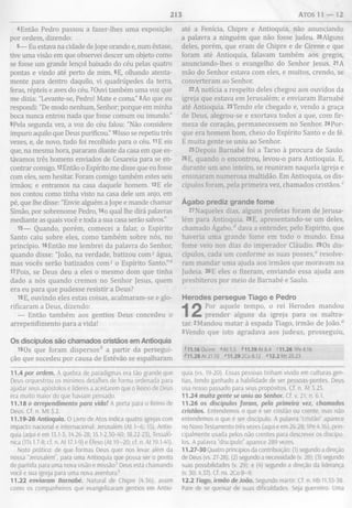 213 ATOS 11 — 12
4Então Pedro passou a fazer-lhes uma exposição
por ordem, dizendo:
5— Eu estava na cidade de Jope orando e, num êxtase,
tive uma visão em que observei descer um objeto como
se fosse um grande lençol baixado do céu pelas quatro
pontas e vindo até perto de mim. 6E, olhando atenta­
mente para dentro daquilo, vi quadrúpedes da terra,
feras, répteis e aves do céu. 7Ouvi também uma voz que
me dizia: "Levante-se, Pedro! Mate e coma.” 8Ao que eu
respondi: "De modo nenhum, Senhor; porque em minha
boca nunca entrou nada que fosse comum ou imundo."
9Pela segunda vez, a voz do céu falou: "Não considere
impuro aquilo que Deus purificou." 10Isso se repetiu três
vezes, e, de novo, tudo foi recolhido para o céu. 11E eis
que, na mesma hora, pararam diante da casa em que es­
távamos três homens enviados de Cesareia para se en­
contrar comigo. 12Então o Espírito me disse que eu fosse
com eles, sem hesitar. Foram comigo também estes seis
irmãos; e entramos na casa daquele homem. 13E ele
nos contou como tinha visto na casa dele um anjo, em
pé, que lhe disse: "Envie alguém a Jope e mande chamar
Simão, por sobrenome Pedro, 14o qual lhe dirá palavras
mediante as quais você e toda a sua casa serão salvos."
15— Quando, porém, comecei a falar, o Espírito
Santo caiu sobre eles, como também sobre nós, no
princípio. 16Então me lembrei da palavra do Senhor,
quando disse: "João, na verdade, batizou com3 água,
mas vocês serão batizados com 3 o Espírito Santo."0
17Poís, se Deus deu a eles o mesmo dom que tinha
dado a nós quando cremos no Senhor Jesus, quem
era eu para que pudesse resistir a Deus?
18E, ouvindo eles estas coisas, acalmaram-se e glo­
rificaram a Deus, dizendo:
— Então também aos gentios Deus concedeu o
arrependimento para a vida!
Os discípulos são chamados cristãos em Antioquia
19Os que foram dispersos* a partir da persegui­
ção que sucedeu por causa de Estêvão se espalharam
11.4 por ordem. A quebra de paradigmas era tão grande que
Deus orquestrou os mínimos detalhes de forma ordenada para
ajudar seus apóstolos e líderes a aceitarem que o Reino de Deus
era muito maior do que haviam pensado.
11.18o arrependimento para vida! A porta para o Reino de
Deus. Cf. n. M t 3.2.
11.19-26 Antioquia. 0 Livro de Atos indica quatro igrejas com
impacto nacional e internacional: Jerusalém (At 1-6; 15), Antio­
quia (aqui e em 13.1-3; 14.26-28; 15.1-2,30-40; 18.22-23), Tessalô-
nica (ITs 1.7-8; cf. n. At 17.1-9) e Éfeso (At 19-20; cf. n. At 19.1-41).
Nota prática: de que formas Deus quer nos levar além da
nossa “Jerusalém”, para uma Antioquia que possa ser o ponto
de partida para uma nova visão e missão? Deus está chamando
você e sua igreja para uma nova aventura?
11.22 enviaram Barnabé. Natural de Chipre (4.36), assim
como os companheiros que evangelizaram gentios em Antio-
até a Fenícia, Chipre e Antioquia, não anunciando
a palavra a ninguém que não fosse judeu. 20Alguns
deles, porém, que eram de Chipre e de Cirene e que
foram até Antioquia, falavam também aos gregos,
anunciando-lhes o evangelho do Senhor Jesus. 21A
mão do Senhor estava com eles, e muitos, crendo, se
converteram ao Senhor.
22A notícia a respeito deles chegou aos ouvidos da
igreja que estava em Jerusalém; e enviaram Barnabé
até Antioquia. 23Tendo ele chegado e, vendo a graça
de Deus, alegrou-se e exortava todos a que, com fir­
meza de coração, permanecessem no Senhor. 24Por­
que era homem bom, cheio do Espírito Santo e de fé.
E muita gente se uniu ao Senhor.
25Depois Barnabé foi a Tarso à procura de Saulo.
26E, quando o encontrou, levou-o para Antioquia. E,
durante um ano inteiro, se reuniram naquela igreja e
ensinaram numerosa multidão. Em Antioquia, os dis­
cípulos foram, pela primeira vez, chamados cristãos.0
Ágabo prediz grande fom e
27Naqueles dias, alguns profetas foram de Jerusa­
lém para Antioquia. 28E, apresentando-se um deles,
chamado Ágabo,d dava a entender, pelo Espírito, que
haveria uma grande fome em todo o mundo. Essa
fome veio nos dias do imperador Cláudio. 290s dis­
cípulos, cada um conforme as suas posses,6 resolve­
ram mandar uma ajuda aos irmãos que moravam na
Judeia. 30E eles o fizeram, enviando essa ajuda aos
presbíteros por meio de Barnabé e Saulo.
Herodes persegue Tiago e Pedro
Por aquele tempo, o rei Herodes mandou
prender alguns da igreja para os maltra­
tar. 2Mandou matar à espada Tiago, irmão de João.0
3Vendo que isto agradava aos judeus, prosseguiu,
H l.1 60 u e m "A tl.5 M l.1 9 A t8 .4 '11.26 1Pe4.16
4l1.28At21.10 c11.29 2Co 8.12 «12.2 Mt 20.23
quia (vs. 19-20). Essas pessoas tinham vivido em culturas gen­
tias, tendo ganhado a habilidade de ser pessoas-pontes. Deus
usa nosso passado para seus propósitos. Cf. n. At 3.25.
11.24 muita gente se uniu ao Senhor. Cf. v. 21; n. 6.1.
11.26 os discípulos foram, pela primeira vez, chamados
cristãos. Entendemos o que é ser cristão ou crente, mas não
entendemos o que é ser discípulo. A palavra “cristão” aparece
no Novo Testamento três vezes (aqui e em 26.28; 1Pe 4.16), prin­
cipalmente usada pelos não crentes para descrever os discípu­
los. A palavra “discípulo" aparece 289 vezes.
11.27-30 Quatro princípios da contribuição: (1) segundo a direção
de Deus (vs. 27-28); (2) segundo a necessidade (v. 28); (3) segundo
suas possibilidades (v. 29); e (4) segundo a direção da liderança
(v. 30; 4.37). Cf. ns. 2Co8-9.
12.2 Tiago, irmão de João. Segundo mártir. Cf. n. Hb 11.35-38.
Pare de se queixar de suas dificuldades. Seja guerreiro. Uma
 