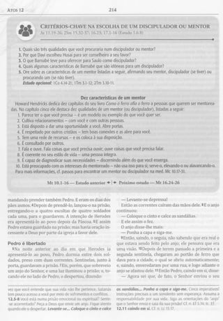 atos 12 214
C r i t é r i o s - c h a v e n a e s c o l h a d e u m d i s c i p u l a d o r o u m e n t o r
At 11.19-26; 2Sm 15.32-37; 16.23; 17.1-16 (Estudo 1.6.8)
1. Quais são três qualidades que você procuraria num discipulador ou mentor?
2. Por que Davi escolheu Husai para ser conselheiro a seu favor?
3. 0 que Barnabé teve para oferecer para Saulo como discipulador?
4. Quais algumas características de Barnabé que são idóneas para um discipulador?
5. Ore sobre as características de um mentor listadas a seguir, afirmando seu mentor, discipulador (se tiver) ou
procurando um (se não tiver).
Estudo opcional: lCo 4.14-21; lTm 3.1-12; 2Tm 3.10-11.
Dez características de um mentor
Howard Hendricks dedica dez capítulos do seu livro Como o ferro afia o ferro a pessoas que querem ser mentorea-
das. No capítulo cinco ele destaca dez qualidades de um mentor (ou discipulador), listadas a seguir:
1. Parece ter o que você precisa - é um modelo ou exemplo do que você quer ser.
2. Cultiva relacionamentos - com você e com outras pessoas.
3. Está disposto a dar uma oportunidade a você. Abre portas.
4. É respeitado por outros cristãos - tem boas conexões e as abre para você.
5. Tem uma rede de recursos - e os coloca à sua disposição.
6. É consultado por outros.
7. Fala e ouve. Fala coisas que você precisa ouvir; ouve coisas que você precisa falar.
8. É coerente no seu estilo de vida - uma pessoa íntegra.
9. É capaz de diagnosticar suas necessidades - discernindo além do que você enxerga.
10. Está preocupado com os interesses do mentoreado - não usa isso para si; serve-o, elevando-o ou alavancando-o.
Para mais informações, cf. passos para encontrar um mentor ou discipulador na med. Mc 10.17-31.
Mt 10.1-16 — Estudo anterior ♦ j Próximo estudo — Mt 16.24-26
mandando prender também Pedro. E eram os dias dos
pães asmos. 4Depois de prendê-lo, lançou-o na prisão,
entregando-o a quatro escoltas de quatro soldados
cada uma, para o guardarem. A intenção de Herodes
era apresentá-lo ao povo depois da Páscoa. 5E assim
Pedro estava guardado na prisão; mas havia oração in­
cessante a Deus por parte da igreja a favor dele.
Pedro é libertado
6 Na noite anterior ao dia em que Herodes ia
apresentá-lo ao povo, Pedro dormia entre dois sol­
dados, preso com duas correntes. Sentinelas, junto à
porta, guardavam a prisão. 7Eis, porém, que sobreveio
um anjo do Senhor, e uma luz iluminou a prisão; e, to­
cando ele no lado de Pedro, o despertou, dizendo:
— Levante-se depressa!
Então as correntes caíram das mãos dele. 8E o anjo
continuou:
— Coloque o cinto e calce as sandálias.
E ele assim o fez.
O anjo disse-lhe mais:
— Ponha a capa e siga-me.
9Então, saindo, o seguia, não sabendo que era real o
que estava sendo feito pelo anjo; ele pensava que era
umq visão. lODepois de terem passado a primeira e a
segunda sentinela, chegaram ao portão de ferro que
dava para a cidade, o qual se abriu automaticamente;
e, saindo, enveredaram por uma rua, e logo adiante o
anjo se afastou dele. 11Então Pedro, caindo em si, disse:
— Agora sei que, de fato, o Senhor enviou o seu
vez que você entende que sua vida não lhe pertence, Satanás
tem pouco acesso a você por meio de sofrimentos e conflitos.
12.5-8 Você está numa prisão emocional ou espiritual? Sente-
-se acorrentado? Peça a Deus que envie um anjo. Fique atento
quando ele o despertar. Levante-se... Coloque o cinto e calce
as sandálias... Ponha a capa e siga-me. Cinco imperativos!
Instruções precisas a um sonolento sem esperança. Assuma a
responsabilidade por sua vida. Siga as orientações do “anjo"
que o Senhor envia e saia da sua prisão! Cf. n. Ef 5.14; tc. Ef.
12.11 caindo em si. Cf. n. Lc 15.17.
 