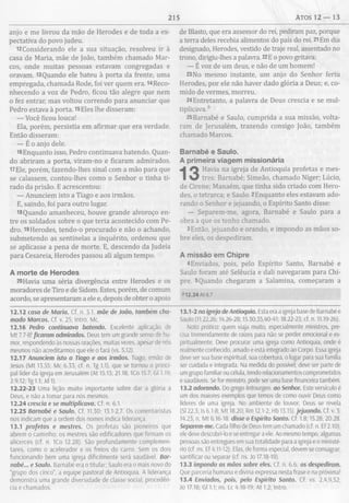 215 ATOS 1 2 — 13
anjo e me livrou da mão de Herodes e de toda a ex-
pectativa do povo judeu.
!2Considerando ele a sua situação, resolveu ir à
casa de Maria, mãe de João, também chamado Mar­
cos, onde muitas pessoas estavam congregadas e
oravam. 13Quando ele bateu à porta da frente, uma
empregada, chamada Rode, foi ver quem era. 14Reco­
nhecendo a voz de Pedro, ficou tão alegre que nem
o fez entrar, mas voltou correndo para anunciar que
Pedro estava à porta. 15Eles lhe disseram:
— Você ficou louca!
Ela, porém, persistia em afirmar que era verdade.
Então disseram:
— É o anjo dele.
16 Enquanto isso, Pedro continuava batendo. Quan­
do abriram a porta, viram-no e ficaram admirados.
17Ele, porém, fazendo-lhes sinal com a mão para que
se calassem, contou-lhes como o Senhor o tinha ti­
rado da prisão. E acrescentou:
— Anunciem isto a Tiago e aos irmãos.
E, saindo, foi para outro lugar.
18 Quando amanheceu, houve grande alvoroço en­
tre os soldados sobre o que teria acontecido com Pe­
dro. 19Herodes, tendo-o procurado e não o achando,
submetendo as sentinelas a inquérito, ordenou que
se aplicasse a pena de morte. E, descendo da Judeia
para Cesareia, Herodes passou ali algum tempo.
A m orte de Herodes
20 Havia uma séria divergência entre Herodes e os
moradores de Tiro e de Sidom. Estes, porém, de comum
acordo, se apresentaram a ele e, depois de obter o apoio
12.12 casa de Maria. Cf. n. 5.1. mãe de João, também cha­
mado Marcos. Cf. v. 25; Intro. Mc.
12.16 Pedro continuava batendo. Excelente aplicação de
Mt 7.7-8! ficaram admirados. Deus tem um grande senso de hu­
mor, respondendo às nossas orações, muitas vezes, apesar de nós
mesmos não acreditarmos que ele o fará (vs. 5,12).
12.17 Anunciem isto a Tiago e aos irmãos. Tiago, irmão de
Jesus (Mt 13.55; Mc 6.33; cf. n. Tg 1.1), que se tornou o princi­
pal líder da igreja em Jerusalém (At 15.13; 21.18; ICo 15.7; Gl 1.19;
2.9,12; Tg 1.1; Jd 1).
12.22-23 Uma lição muito importante sobre dar a glória a
Deus, e não a tomar para nós mesmos.
12.24 crescia e se multiplicava. Cf. n. 6.1.
12.25 Barnabé e Saulo. Cf. 11.30; 13.1-2,7. Os comentaristas
nos indicam que a ordem dos nomes indica liderança.
13.1 profetas e mestres. Os profetas são pioneiros que
abrem o caminho; os mestres são edificadores que firmam os
alicerces (cf. n. ICo 12.28). São profundamente complemen­
tares, como o acelerador e os freios do carro. Sem os dois
funcionando bem uma igreja dificilmente será saudável. Bar­
nabé... e Saulo. Barnabé era o titular; Saulo era o mais novo do
“grupo dos cinco”, a equipe pastoral de Antioquia. A liderança
demonstra uma grande diversidade de classe social, procedên­
cia e chamados.
de Blasto, que era assessor do rei, pediram paz, porque
a terra deles recebia alimentos do país do rei. 21Em dia
designado, Herodes, vestido de traje real, assentado no
trono, dirigiu-lhes a palavra. 22E o povo gritava:
— É voz de um deus, e não de um homem!
23No mesmo instante, um anjo do Senhor feriu
Herodes, por ele não haver dado glória a Deus; e, co­
mido de vermes, morreu.
24Entretanto, a palavra de Deus crescia e se mul­
tiplicava. b
25Barnabé e Saulo, cumprida a sua missão, volta­
ram de Jerusalém, trazendo consigo João, também
chamado Marcos.
Barnabé e Saulo.
A prim eira viagem m issionária
Havia na igreja de Antioquia profetas e mes­
tres: Barnabé; Simeão, chamado Níger; Lúcio,
de Cirene; Manaém, que tinha sido criado com Hero­
des, o tetrarca; e Saulo. 2Enquanto eles estavam ado­
rando o Senhor e jejuando, o Espírito Santo disse:
— Separem-me, agora, Barnabé e Saulo para a
obra a que os tenho chamado.
3Então, jejuando e orando, e impondo as mãos so­
bre eles, os despediram.
A m issão em Chipre
4Enviados, pois, pelo Espírito Santo, Barnabé e
Saulo foram até Selêucia e dali navegaram para Chi­
pre. 5Quando chegaram a Salamina, começaram a
*12.24 At 6.7
13.1 -2 no igreja de Antioquia. Esta era a igreja base de Barnabé e
Saulo (11.22,26; 14.26-28; 15.30,35,40-41; 18.22-23; cf. n. 11.19-26).
Nota prática: quem viaja muito, especialmente ministros, pre­
cisa tremendamente de raízes para não se perder emocional e es­
piritualmente. Deve procurar uma igreja como Antioquia, onde é
realmente conhecido, amado e está integrado ao Corpo. Essa igreja
deve ser sua base espiritual, sua cobertura, o lugar para sua família
ser cuidada e integrada. Na medida do possível, deve ser parte de
um grupo familiar ou célula, tendo relacionamentos comprometidos
e saudáveis. Se for ministro, pode ser uma base financeira também.
13.2 adorando. Do grego leitourgeo. ao Senhor. Este versículo é
um dos maiores exemplos que temos de como ouvir Deus como
líderes de uma igreja. No ambiente de louvor, Deus se revela
(Sl 22.3; Is 6.1-8; Mt 18.20; Rm 12.1-2; Hb 13.15).jejuando. Cf. v. 3;
14.23; n. M t 6.16-18. disse o Espírito Santo. Cf. 1.8; 15.28; 20.28.
Separem-me. Cada filho de Deus tem um chamado (cf. n. Ef 2.10);
ele deve descobri-lo e se entregar a ele. Ao mesmo tempo, algumas
pessoas são entregues em sua totalidade para a igreja e o ministé­
rio (cf. ns. Ef 4.11-12). Elas, de forma especial, devem se consagrar,
santificar ou separar (cf. ns. Jo 17.18-19).
13.3 impondo as mãos sobre eles. Cf. n. 6.6. os despediram.
Que parceria humana e divina expressa nesta frase e na próxima!
13.4 Enviados, pois, pelo Espírito Santo. Cf. vs. 2,4,9,52;
Jo 17.18; Gl 1.1; ns. Lc 4.18-19; At 1.2; Intro.
 