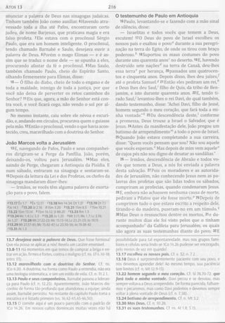Atos 13 216
anunciar a palavra de Deus nas sinagogas judaicas.
Tinham também João como auxiliar. 6Havendo atra­
vessado toda a ilha até Pafos, encontraram certo
judeu, de nome Barjesus, que praticava magia e era
falso profeta. 7Ele estava com o procônsul Sérgio
Paulo, que era um homem inteligente. 0 procônsul,
tendo chamado Barnabé e Saulo, desejava ouvir a
palavra de Deus. 8Porém o mago Elimas — e é as­
sim que se traduz o nome dele — se opunha a eles,
procurando afastar da fé o procônsul. 9Mas Saulo,
também chamado Paulo, cheio do Espírito Santo,
olhando firmemente para Elimas, disse:
10— Ó filho do diabo, cheio de todo o engano e de
toda a maldade, inimigo de toda a justiça, por que
você não deixa de perverter os retos caminhos do
Senhor? 11Eis que, agora, a mão do Senhor está con­
tra você, e você ficará cego, não vendo o sol por al­
gum tempo.
No mesmo instante, caiu sobre ele névoa e escuri­
dão, e, andando em círculos, procurava quem o guiasse
pela mão. l2Então o procônsul, vendo o que havia acon­
tecido, creu, maravilhado com a doutrina do Senhor.
João M arcos volta a Jerusalém
13E, navegando de Pafos, Paulo e seus companhei­
ros dirigiram-se a Perge da Panfília. João, porém,
deixando-os, voltou para Jerusalém. l4Mas eles,
saindo de Perge, chegaram a Antioquia da Pisídia. E
num sábado, entraram na sinagoga e sentaram-se.
15Depois da leitura da Lei e dos Profetas, os chefes da
sinagoga mandaram dizer-lhes:
— Irmãos, se vocês têm alguma palavra de exorta­
ção para o povo, falem.
«13.17 Êx 1.7 *Ex 12.51 <13.18 Nm 14.34; Dt 1.31 ^13.19 Dt 7.1
cJs 14.1 D3.20Jz2.16 91Sm 3.20 *13.21 IS m 8.5 >1Sm 10.21
J13.22 ISm 13.14 *1Sm 16.12; SI 89.20 '13.23 Rm 1.3
">13.24Mc 1.4;Lc3.3 "13.25Jo1.20 « M t3.11;Mc 1.7;Lc3.16;
Jo 1.27 413.28 Mt 27.22-23; Mc 15.13-14; Lc 23.21-23; Jo 19.15
413.29 Mt 27.57-61; Mc 15.42-47; Lc 23.50-56; Jo 19.38-42
<13.31 At 1.3
13.7 desejava ouvir a palavra de Deus. Que frase formosa!
Que ela possa se aplicar a nós! Revela um caráter ensinável.
13.8-11 Há momentos em que temos de comprar a briga e en­
trar em ação, firmes e fortes, contra o maligno (cf. ns. Ef 6.10-18;
Intro. Ef).
13.12 maravilhado com a doutrina do Senhor. Cf. ns.
1Co 4.20. A doutrina, na forma como Paulo a entendia, não era
uma teologia sistemática, e sim um estilo de vida. Cf. n. Tt 2.1.
13.13 Paulo e seus companheiros. Barnabé passou a lideran­
ça para Paulo (cf. n. 12.25). Aparentemente, João Marcos dis­
cordou de forma tão profunda que abandonou a equipe; ainda
assim, Barnabé persistiu. No restante do capítulo Paulo toma a
iniciativa e é listado primeiro (vs. 16,42-43,45-46,50).
13.15 O convite aqui é um pouco parecido com o padrão de
ICo 14.26. Em nossos cultos dominicais muitas vezes não há
O testem unho de Paulo em Antioquia
16Paulo, levantando-se e fazendo com a mão sinal
de silêncio, disse:
— Israelitas e todos vocês que temem a Deus,
escutem! 170 Deus do povo de Israel escolheu os
nossos pais e exaltou o povo0 durante a sua peregri­
nação na terra do Egito, de onde os tirou com braço
poderoso.6 l8Suportou os maus costumes do povo
durante uns quarenta anosc no deserto. 19E, havendo
destruído sete naçõesd na terra de Canaã, deu-lhes
essa terra0 por herança, 20passados uns quatrocen­
tos e cinquenta anos. Depois disso, lhes deu juízes/
até o profeta Samuel.® 21Então eles pediram um re i/
e Deus lhes deu Saul,' filho de Quis, da tribo de Ben­
jamim, e isto durante quarenta anos. 22E, tendo ti­
rado Saul/ levantou-lhes o rei Davi, do qual também,
dando testemunho, disse: "Achei Davi, filho de Jessé,
homem segundo o meu coração, que fará toda a mi­
nha vontade."6 23Da descendência deste/ conforme
a promessa, Deus trouxe a Israel o Salvador, que é
Jesus. 24Antes da manifestação dele, João pregou um
batismo de arrependimento™ a todo o povo de Israel.
25Quando João estava completando a sua carreira,
disse: "Quem vocês pensam que sou? Não sou aquele
que vocês esperam.” Mas depois de mim vem aquele0
de cujos pés não sou digno de desatar as sandálias."
26— Irmãos, descendência de Abraão e todos vo­
cês que temem a Deus, a nós foi enviada a palavra
desta salvação. 27Pois os moradores e as autorida­
des de Jerusalém, não conhecendo Jesus nem as pa­
lavras dos profetas que são lidas todos os sábados,
cumpriram as profecias, quando condenaram Jesus.
28E, embora não achassem nenhuma causa de morte,
pediram a Pilatos que ele fosse morto.p 29Depois de
cumprirem tudo o que estava escrito a respeito dele,
tirando-o do madeiro, puseram-no em um túmulo.®
30Mas Deus o ressuscitou dentre os mortos, 31e du­
rante muitos dias ele foi visto pelos que o tinham
acompanhado” da Galileia para Jerusalém, os quais
são agora as suas testemunhas diante do povo. 32E
possibilidade para tal espontaneidade, mas nos grupos fami­
liares e células seria lindo se ICo 14.26 pudesse ser encorajado,
pelo menos de vez em quando!
13.17 escolheu os nossos pais. Cf. v. 32; n. 7.2.
13.18 Deus é surpreendentemente paciente com seu povo, e
nós devemos aprender dele! Ao mesmo tempo, sua paciência
tem limites (cf. n. M t 12.9-13).
13.22 homem segundo o meu coração. Cf. Sl 78.70-72 que
fará toda a minha vontade. Davi pecou e se desviou, mas
sempre voltava a Deus arrependido. De forma parecida, falhare­
mos e pecaremos, mas como Davi podemos e devemos sempre
voltar à plena vontade de Deus (cf. n. 7.58).
13.24 batismo de arrependimento. Cf. n. M t 3.2.
13.30 Mas Deus. Cf. n. 10.28.
13.31 as suas testemunhas. Cf. ns. At 1.8; 3.15.
 