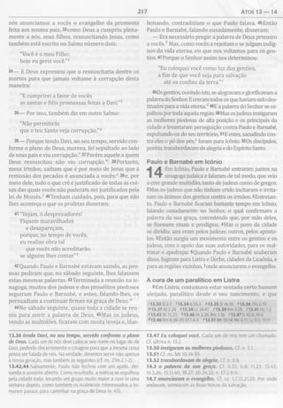 217 Atos 13 — 14
nós anunciamos a vocês o evangelho da promessa
feita aos nossos pais, 33como Deus a cumpriu plena­
mente a nós, seus filhos, ressuscitando Jesus, como
também está escrito no Salmo número dois:
"Você é o meu Filho;
hoje eu gerei você.”5
34— E Deus expressou que o ressuscitaria dentre os
mortos para que jamais voltasse à corrupção desta
maneira:
"E cumprirei a favor de vocês
as santas e fiéis promessas feitas a Davi.”*
35— Por isso, também diz em outro Salmo:
"Não permitirás
que o teu Santo veja corrupção."0
36— Porque tendo Davi, no seu tempo, servido con­
forme o plano de Deus, morreu, foi sepultado ao lado
de seus pais e viu corrupção.v37Porém aquele a quem
Deus ressuscitou não viu corrupção.w 38Portanto,
meus irmãos, saibam que é por meio de Jesus que a
remissão dos pecados é anunciada a vocês;* 39e, por
meio dele, todo o que crê é justificado de todas as coi­
sas das quais vocês não puderam ser justificados pela
lei de M oisés/40Tenham cuidado, pois, para que não
lhes aconteça o que os profetas disseram:
41 "Vejam, ó desprezadores!
Fiquem maravilhados
e desapareçam,
porque, no tempo de vocês,
eu realizo obra tal
que vocês não acreditarão
se alguém lhes contar."2
42Quando Paulo e Barnabé estavam saindo, as pes­
soas pediram que, no sábado seguinte, lhes falassem
estas mesmas palavras. 43Terminada a reunião na si­
nagoga, muitos dos judeus e dos prosélitos piedosos
seguiram Paulo e Barnabé, e estes, falando-lhes, os
persuadiam a continuar firmes na graça de D eus/
44No sábado seguinte, quase toda a cidade se reu­
niu para ouvir a palavra de Deus. 45Mas os judeus,
vendo as multidões, ficaram com muita inveja e, blas­
femando, contradiziam o que Paulo falava. 46Então
Paulo e Barnabé, falando ousadamente, disseram:
— Era necessário pregar a palavra de Deus primeiro
a vocês.* Mas, como vocês a rejeitam e se julgam indig­
nos da vida eterna, eis que nos voltamos para os gen­
tios. 47Porque o Senhor assim nos determinou:
"Eu coloquei você como luz dos gentios,
a fim de que você seja para salvação
até os confins da terra."c
48Os gentios, ouvindo isto, se alegravam e glorificavam a
palavra do Senhor. E creram todos os que haviam sido des­
tinados para a vida eterna.d49E a palavra do Senhor se es­
palhou por toda aquela região. 50Mas os judeus instigaram
as mulheres piedosas de alta posição e os principais da
cidade e levantaram perseguição contra Paulo e Barnabé,
expulsando-os do seu território. 51E estes, sacudindo con­
tra eles o pó dos pés,e foram para Icônio. 520s discípulos,
porém, transbordavam de alegria e do Espírito Santo.
Paulo e Barnabé em Icônio
Em Icônio, Paulo e Barnabé entraram juntos na
sinagoga judaica e falaram de tal modo, que veio
a crer grande multidão, tanto de judeus como de gregos.
2Mas os judeus que não tinham crido incitaram e irrita­
ram os ânimos dos gentios contra os irmãos. 3Entretan­
to, Paulo e Barnabé ficaram bastante tempo em Icônio,
falando ousadamente no Senhor, o qual confirmava a
palavra da sua graça, concedendo que, por mão deles,
se fizessem sinais e prodígios. 4Mas o povo da cidade
se dividiu: uns eram pelos judeus; outros, pelos apósto­
los. 5Então surgiu um movimento entre os gentios e os
judeus, com o apoio das suas autoridades, para os mal­
tratar e apedrejar. 6Quando Paulo e Barnabé souberam
disso, fugiram para Listra e Derbe, cidades da Licaônia, e
para as regiões vizinhas, ^onde anunciaram o evangelho.
A cura de um paralítico em Listra
8Em Listra, costumava estar sentado certo homem
aleijado, paralítico desde o seu nascimento, e que
s13.33 SI 2.7 713.34 Is 55.3 “ 13.35 SI 16.10 “13.36 1Rs 2.10
w13.37 At 2.24 *13.38 Lc 24.47 713.39 Rm 3.28 *13.41 Hc 1.5
“ 13.43 At 11.23 &13.46 At 3.26; Rm 1.16 *13.47 Is 42.6; 49.6
413.48 Rm 8.28-29; Ef 1.4-5 *13.51 Mt 10.14; Mc 6.11; Lc 9.5; 10.11
13.36 tendo Davi, no seu tempo, servido conforme o plano
de Deus. Cada um de nós deve colocar seu nome no lugar do de
Davi, pedindo discernimento e coragem para que a mesma coisa
possa ser falada de nós. Na verdade, devemos servir nâo apenas
à nossa geração, mas também às seguintes (cf. ns. 2Tm 2.1-2).
13.42,44 Sabiamente, Paulo não fechou com um apelo, dei­
xando o assunto aberto. Como resultado, a notícia se espalhou
pela cidade toda, levando um grupo muito maior a ouvi-lo uma
semana depois, como também os realmente interessados a to­
marem passos para caminhar na graça de Deus (v. 43).
13.47 Eu coloquei você. Cada um de nós tem um chamado.
Cf. última n. 13.2.
13.50 instigaram as mulheres piedosas. Cf. n. 5.1.
13.51 Cf. ns. M t 10.14-39.
13.52 transbordavam de alegria. Cf. n. 8.8.
14.3 a palavra da sua graça. Cf. 4.33; 6.8; 11.23; 13.43;
14.3,26; 15.11,40; 18.27; 20.24,32; n. Ef 2.8-9.
14.7 anunciaram o evangelho. Cf. vs. 1,7,15,21,25. Por onde
andavam, semearam as Boas-Novas da salvação.
 