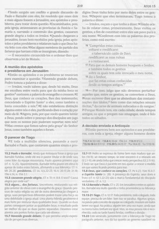 219 Atos 15
2Tendo surgido um conflito e grande discussão de
Paulo e Bamabé com eles, foi resolvido que esses dois
e mais alguns fossem a Jerusalém, aos apóstolos e pres­
bíteros, para tratar desta questão. 3Encaminhados, pois,
pela igreja, atravessaram as províncias da Fenícia e Sa-
maria e, narrando a conversão dos gentios, causaram
grande alegria a todos os irmãos. 4Quando chegaram a
Jerusalém, foram bem-recebidos pela igreja, pelos após­
tolos e pelos presbíteros e relataram tudo o que Deus ha­
via feito com eles. 5Mas alguns membros do partido dos
fariseus que haviam crido se insurgiram, dizendo:
— É necessário circuncidá-los e ordenar-lhes que
observem a lei de Moisés.
A reunião dos apóstolos
e presbíteros em Jerusalém
6Então os apóstolos e os presbíteros se reuniram
para examinar a questão. 7Havendo grande debate,
Pedro tomou a palavra e disse:
— Irmãos, vocês sabem que, desde há muito, Deus
me escolheu entre vocês para que da minha boca os
gentios* ouvissem a palavra do evangelho e cressem. 8E
Deus, que conhece os corações, lhes deu testemunho,
concedendo o Espírito Santoc a eles, como também o
havia concedido a nós.d 9E não estabeleceu distinção
alguma entre nós e eles, purificando-lhes o coração por
meio da fé. lOAgora, pois, por que vocês querem tentar
a Deus, pondo sobre o pescoço dos discípulos um jugo
que nem os nossos pais puderam suportar, nem nós?
11Mas cremos que fomos salvos pela graça6 do Senhor
Jesus, como também aqueles o foram.
O parecer de Tiago
12E toda a multidão silenciou, passando a ouvir
Barnabé e Paulo, que contavam quantos sinais e pro­
dígios Deus tinha feito por meio deles entre os gen­
tios. 13Depois que eles terminaram, Tiago tomou a
palavra e disse:
— Irmãos, ouçam o que tenho a dizer. l4Simão aca­
ba de relatar como, primeiramente, Deus visitou os
gentios, a fim de constituir entre eles um povo para o
seu nome. l5Conferem com isto as palavras dos pro­
fetas, como está escrito:
16 "Cumpridas estas coisas,
voltarei e reedificarei
o tabernáculo caído de Davi;
reedificarei as suas ruínas
e o restaurarei.
17 Para que os demais homens busquem o Senhor,
e também todos os gentios
sobre os quais tem sido invocado o meu nome,
18 diz o Senhor,
que faz estas coisas conhecidas
desde os tempos antigos."^
19— Por isso, julgo que não devemos perturbar
aqueles que, entre os gentios, se convertem a Deus,
20mas escrever-lhes que se abstenham das contami­
nações dos ídolos,3 bem como das relações sexuais
ilícitas," da carne de animais sufocados e do sangue.'
21Porque Moisés tem, em cada cidade, desde tempos
antigos, os que o pregam nas sinagogas, onde é lido
todos os sábados.
A decisão enviada a Antioquia
22Então pareceu bem aos apóstolos e aos presbíte­
ros, com toda a igreja, eleger alguns homens dentre
*15.7 At 10.1-43 *15.8 At 10.44 *A t2.4 *15.11 Ef2.5
*15.16-18 Am 9.11-12 915.20 Êx 34.15-17 *Lv 18.6-23 'Lv 17.10-16
15.2 Paulo e Barnabé. Ainda que Antioquia fosse a igreja que
Barnabé fundou, onde ele era o pastor titular e de onde saiu
como líder da equipe missionária, Paulo aparece primeiro aqui
(cf. n. 12.25). Aparentemente, Barnabé tinha prazer em elevá-lo
apesar de todos estes fatores, afirmando a sua liderança. Cf. n.
M t 20.28. presbíteros. Cf. vs. 4,6,22-23; 16.4; 20.17,28; 21.18;
ITm 4.14; n. 1Tm 3.1.
15.3 causaram grande alegria. Cf. v. 31; n. 8.8. E você? Causa
alegria por onde vai?
15.5 alguns... dos fariseus. Sincretismo, misturando sua reli­
gião anterior de obras com o evangelho da graça. Quando pes­
soas de outra religião ou até de outra denominação chegam à
igreja, suas perspectivas diferentes podem trazer uma força ou
uma debilidade à igreja atual. Uma planta híbrida geralmente é
mais forte por misturar duas qualidades boas. Quando as duas
partes conseguem juntar as qualidades boas, o resultado pode
ser melhor do que as duas partes separadas. Devemos estar
atentos aos pontos fortes que cada um oferece.
15.7 Havendo grande debate. O que permitia ampla expres­
são de perspectivas diversas.
15.7-11 Pedro se expressa de forma bem mais madura que an­
tes (10.9); ao mesmo tempo, se este encontro é o relatado em
Gl 2.1-10, ele ainda tinha que crescer nesta perspectiva (Gl 2.11-16).
É lindo ver que Deus é paciente em nos ajudar a crescer à medida
em que vamos ficando prontos para isso.
15.8 Deus, que conhece os corações. Cf. Pv 4.23; 1Sm 16.6-7.
o Espírito Santo (v. 28). A presença do Espírito, seus dons e
fruto (cf. n. Gl 5.22-23) são a marca fundamental do discípulo
verdadeiro. Cf. n. 1.2.
15.12 Barnabé e Paulo. Cf. v. 25. Em Jerusalém e entre os apósto­
los, Barnabé era muito querido e tinha proeminência ou liderança
maior.
15.13-21 Tiago. Cf. n. 12.17. Todo presbitério, todo colegiado, toda
equipe, precisa de um líder. Sem isso se paralisa. Algumas igrejas,
na paixão pelo conceito de equipe ou colegiado, insistem em todos
terem voz igual. Na prática, alguém tem uma voz maior, ainda que
na teoria todos tenham voz igual. Mas, se essa pessoa não é reco­
nhecida, cedo ou tarde haverá feridas, conflitos e divisão.
15.22 Este versículo, juntamente com a liderança de Tiago no
parágrafo anterior, nos dá luz quanto ao governo saudável na
 