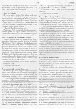 221 Atos 16
sem, as decisões tomadas pelos apóstolos e presbíteros
de Jerusalém. 5Assim, as igrejas eram fortalecidas na fé
e, dia a dia, aumentavam em número.
A visão em Trôade
6E percorreram a região ffígio-gálata, tendo sido
impedidos pelo Espírito Santo de pregar a palavra na
província da Ásia. 7Chegando perto de Mísia, tentaram
ir para Bitínia, mas o Espírito de Jesus0 não o permitiu.
«E, tendo contornado Mísia, foram a Trôade. 9À noite,
Paulo teve uma visão na qual um homem da Macedônia
estava em pé e lhe rogava, dizendo:
— Passe à Macedônia e ajude-nos.
lOAssim que Paulo teve a visão, imediatamente pro­
curamos partir para aquele destino, concluindo que
Deus nos havia chamado para lhes anunciar o evangelho.
Paulo em Filipos. A conversão de Lídia
11Tendo, pois, navegado de Trôade, fomos direta­
mente para Samotrácia e, no dia seguinte, a Neápolis.
12Dali fomos a Filipos, cidade da Macedônia, primeira
do distrito e colónia. Nesta cidade, permanecemos al­
guns dias. 13No sábado, saímos da cidade para a beira
do rio, onde nos pareceu haver um lugar de oração; e,
assentando-nos, falamos às mulheres que se haviam
reunido ali. 14Certa mulher, chamada Lídia, da cidade
de Tiatira, vendedora de púrpura, temente a Deus, nos
escutava; o Senhor lhe abriu o coração para atender às
coisas que Paulo dizia. 15Depois de ser batizada, ela e
toda a sua casa, nos fez este pedido:
— Se julgam que eu sou fiel ao Senhor, venham fi­
car na minha casa.
E nos constrangeu a isso.
A cura de um a jovem adivinhadora
i6Aconteceu que, indo nós para o lugar de oração,
veio ao nosso encontro uma jovem possuída de espírito
adivinhador, a qual, adivinhando, dava grande lucro aos
seus donos. 17Seguindo a Paulo e a nós, gritava, dizendo:
— Estes homens são servos do Deus Altíssimo e
anunciam a vocês o caminho da salvação.
16.5 e, dia a dia, aumentavam em número. Cf. n. 6.1.
16.6-10 tendo sido impedidos pelo Espírito Santo. Cf. n. 1.2.
Duas vezes (vs. 6-7; Rm 1.13; 15.22) antes de discernir a nova
direção de Deus (vs. 9-10). Discernir quando empecilhos vêm
do Espírito, quando do inimigo e quando apenas das circuns­
tâncias é algo que requer bastante sensibilidade. É fundamen­
tal para saber se devemos nos submeter aos impedimentos ou
lutar para superá-los. Deus pode direcionar um barco que está
movendo.
16.12 Filipos. Cidade estratégica. Base para a Carta aos Fili-
penses. A maioria das Cartas de Paulo surge das igrejas e rela­
ções estabelecidas nesta segunda viagem missionária.
16.13-14 falamos às mulheres... Certa mulher, chamada
Lídia. Cf. n. 5.1. temente a Deus. Cf. 10.2,22; 18.7; Pv 1.7. es-
l81sto se repetiu por muitos dias. Então Paulo, já
indignado, voltando-se, disse ao espírito:
— Em nome de Jesus Cristo, eu ordeno que você
saia dela.
E ele, na mesma hora, saiu.
Paulo e Silas são açoitados e presos
i9Quando os donos da jovem viram que se havia
desfeito a esperança do lucro, agarraram Paulo e Si­
las e os arrastaram para a praça, à presença das auto­
ridades. 20E, levando-os aos magistrados, disseram:
— Estes homens, sendo judeus, perturbam a nos­
sa cidade, 21propagando costumes que não podemos
aceitar, nem praticar, porque somos romanos.
22Então a multidão se levantou unida contra eles, e
os magistrados, rasgando-lhes as vestes, mandaram
açoitá-los com varas. 23E, depois de lhes darem mui­
tos açoites, os lançaram na prisão, ordenando ao car­
cereiro que os guardasse com toda a segurança. 24Este,
recebendo tal ordem, levou-os para o cárcere interior e
prendeu os pés deles no tronco.
25Por volta da meia-noite, Paulo e Silas oravam e can­
tavam louvores a Deus, e os demais companheiros de
prisão escutavam. 26De repente, sobreveio tamanho
terremoto, que sacudiu os alicerces da prisão; todas as
portas se abriram e as correntes de todos os presos se
soltaram.
A conversão do carcereiro
27O carcereiro despertou do sono e, vendo abertas
as portas da prisão, puxando da espada, ia suicidar-
-se, pois pensou que os presos tinham fugido. 28Mas
Paulo gritou bem alto:
— Não faça nenhum mal a si mesmo! Estamos to­
dos aqui.
29Então o carcereiro, tendo pedido uma luz, en­
trou correndo e, trémulo, prostrou-se diante de Pau­
lo e Silas. 30Depois, trazendo-os para fora, disse:
— Senhores, que devo fazer para que seja salvo?
<>16.7 Rm 8.9; Gl 4.6; Fp 1.19
cutava. Uma linda mistura de aspectos humanos e intervenção
divina, levando-a à salvação.
16.15 Depois de ser batizada. Cf. v. 33; n. 2.41 ela e toda a
sua casa. Cf. vs. 31-34; 10.24-25. venham ficar na minha casa.
Graça hospitaleira.
16.19 Silas. Cf. vs. 22,25,29; 17.10,14-15; 18.5.
16.25 Oravam e cantavam louvores. Que resposta incrível ao
açoite e à injustiça! Cf. n. Mt 5.12.
16.28 Estamos todos aqui. Parece que Paulo exerceu algum
tipo de autoridade espiritual sobre os outros presos. Ele se
importou mais com a vida do carcereiro do que com sua própria
liberdade.
16.30 que devo fazer para que seja salvo1 Possivelmente a
maior pergunta que qualquer um pode fazer. Cf. med. Mc 8.14-21,
 