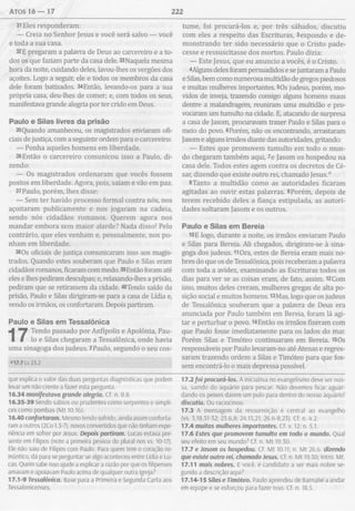 atos 16 — 17 222
31Eles responderam:
— Creia no Senhor Jesus e você será salvo — você
e toda a sua casa.
32E pregaram a palavra de Deus ao carcereiro e a to­
dos os que faziam parte da casa dele. 33Naquela mesma
hora da noite, cuidando deles, lavou-lhes os vergões dos
açoites. Logo a seguir, ele e todos os membros da casa
dele foram batizados. 34Então, levando-os para a sua
própria casa, deu-lhes de comer; e, com todos os seus,
manifestava grande alegria por ter crido em Deus.
Paulo e Silas livres da prisão
35Quando amanheceu, os magistrados enviaram ofi­
ciais de justiça, com a seguinte ordem para o carcereiro:
— Ponha aqueles homens em liberdade.
36Então o carcereiro comunicou isso a Paulo, di­
zendo:
— Os magistrados ordenaram que vocês fossem
postos em liberdade. Agora, pois, saiam e vão em paz.
37Paulo, porém, lhes disse:
— Sem ter havido processo formal contra nós, nos
açoitaram publicamente e nos jogaram na cadeia,
sendo nós cidadãos romanos. Querem agora nos
mandar embora sem maior alarde? Nada disso! Pelo
contrário, que eles venham e, pessoalmente, nos po­
nham em liberdade.
38Os oficiais de justiça comunicaram isso aos magis­
trados. Quando estes souberam que Paulo e Silas eram
cidadãos romanos, ficaram com medo. 39Então foram até
eles e lhes pediram desculpas; e, relaxando-lhes a prisão,
pediram que se retirassem da cidade. 40Tendo saído da
prisão, Paulo e Silas dirigiram-se para a casa de Lídia e,
vendo os irmãos, os confortaram. Depois partiram.
Paulo e Silas em Tessalônica
Tendo passado por Anfípolis e Apolônia, Pau­
lo e Silas chegaram a Tessalônica, onde havia
uma sinagoga dos judeus. 2Paulo, segundo o seu cos-
que explica o valor das duas perguntas diagnósticas que podem
levar um não crente a fazer esta pergunta.
16.34 manifestava grande alegria. Cf. n. 8.8.
16.35-39 Sendo sábios ou prudentes como serpentes e símpli-
ces como pombas (Mt 10.16).
16.40 confortaram. Mesmo tendo sofrido, ainda assim conforta­
ram a outros (2Co 1.3-7), novos convertidos que não tinham expe­
riência em sofrer por Jesus. Depois partiram. Lucas estava pre­
sente em Filipos (note a primeira pessoa do plural nos vs. 10-17).
Ele não saiu de Filipos com Paulo. Para quem tem o coração ro­
mântico, dá para se perguntar se algo aconteceu entre Lídia e Lu­
cas. Quem sabe isso ajude a explicar a razão por que os filipenses
amavam e apoiavam Paulo acima de qualquer outra igreja?
17.1-9 Tessalônica. Base para a Primeira e Segunda Carta aos
Tessalonicenses.
tume, foi procurá-los e, por três sábados, discutiu
com eles a respeito das Escrituras, 3expondo e de­
monstrando ter sido necessário que o Cristo pade­
cesse e ressuscitasse dos mortos. Paulo dizia:
— Este Jesus, que eu anuncio a vocês, é o Cristo.
4Alguns deles foram persuadidos e se juntaram a Paulo
e Silas, bem como numerosa multidão de gregos piedosos
e muitas mulheres importantes. 5Os judeus, porém, mo­
vidos de inveja, trazendo consigo alguns homens maus
dentre a malandragem, reuniram uma multidão e pro­
vocaram um tumulto na cidade. E, atacando de surpresa
a casa de Jasom, procuravam trazer Paulo e Silas para o
meio do povo. 6Porém, não os encontrando, arrastaram
Jasom e alguns irmãos diante das autoridades, gritando:
— Estes que promovem tumulto em todo o mun­
do chegaram também aqui, Te Jasom os hospedou na
casa dele. Todos estes agem contra os decretos de Cé­
sar, dizendo que existe outro rei, chamado Jesus."
8Tanto a multidão como as autoridades ficaram
agitadas ao ouvir estas palavras. 9Porém, depois de
terem recebido deles a fiança estipulada, as autori­
dades soltaram Jasom e os outros.
Paulo e Silas em Bereia
10 E logo, durante a noite, os irmãos enviaram Paulo
e Silas para Bereia. Ali chegados, dirigiram-se à sina­
goga dos judeus. HOra, estes de Bereia eram mais no­
bres do que os de Tessalônica, pois receberam a palavra
com toda a avidez, examinando as Escrituras todos os
dias para ver se as coisas eram, de fato, assim. 12Com
isso, muitos deles creram, mulheres gregas de alta po­
sição social e muitos homens. 13Mas, logo que os judeus
de Tessalônica souberam que a palavra de Deus era
anunciada por Paulo também em Bereia, foram lá agi­
tar e perturbar o povo. 14Então os irmãos fizeram com
que Paulo fosse imediatamente para os lados do mar.
Porém Silas e Timóteo continuaram em Bereia. 15Os
responsáveis por Paulo levaram-no até Atenas e regres­
saram trazendo ordem a Silas e Timóteo para que fos­
sem encontrá-lo o mais depressa possível.
17.2 foi procurá-los. A iniciativa no evangelismo deve ser nos­
sa, saindo do aquário para pescar. Não devemos ficar aguar­
dando os peixes darem um pulo para dentro do nosso aquário!
discutiu. Ou raciocinou.
17.3 A mensagem da ressurreição é central ao evangelho
(vs. 3,18,31-32; 23.6,8; 24.15,21; 26.6-8,23). Cf. n. 4.2.
17.4 muitas mulheres importantes. Cf. v. 12; n 5.1.
17.6 Estes que promovem tumulto em todo o mundo. Qual
seu efeito em seu mundo? Cf. n. M t 19.30.
17.7 e Jasom os hospedou. Cf. Mt 10.11; n. Mt 26.6 dizendo
que existe outro rei, chamado Jesus. Cf. n. M t 19.30; Intro. Mt.
17.11 mais nobres. E você, é candidato a ser mais nobre se­
gundo a descrição aqui?
17.14-15 Silas e Timóteo. Paulo aprendeu de Barnabé a andar
em equipe e se esforçou para fazer isso. Cf. n. 18.5.
 