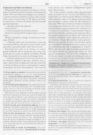 223 ATOS 17
O discurso de Paulo em Atenas
16Enquanto Paulo os esperava em Atenas, o seu es­
pírito se revoltava em face da idolatria dominante na
cidade. 17Por isso, falava na sinagoga com os judeus e
os gentios piedosos; também na praça, todos os dias,
com os que se encontravam ali. 18E alguns dos filóso­
fos epicureus e estoicos discutiam com ele, havendo
quem perguntasse:
— Que quer dizer esse tagarela?
Outros diziam:
— Parece pregador de estranhos deuses.
Diziam isso porque Paulo pregava Jesus e a ressur­
reição.
19 Então, tomando-o consigo, levaram-no ao Areó­
pago, dizendo:
— Podemos saber que nova doutrina é essa que
você ensina? 20Pois você nos traz aos ouvidos coisas
estranhas e queremos saber o que vem a ser isso.
21Acontece que todos os de Atenas e os estran­
geiros residentes não se ocupavam com outra coisa
senão dizer ou ouvir as últimas novidades. 22Então
Paulo, levantando-se no meio do Areópago, disse:
— Senhores atenienses! Percebo que em tudo vocês
são bastante religiosos, 23porque, andando pela ci­
dade e observando os objetos de culto que vocês têm,
encontrei também um altar no qual aparece a seguin­
te inscrição: Ao Deus Desconhecido. Pois esse que
vocês adoram sem conhecer é precisamente aquele
que eu lhes anuncio.
24— O Deus que fez o mundo e tudo o que nele existe,
sendo ele Senhor do céu e da terra, não habita em san­
tuários feitos por mãos humanas; 25nem é servido por
mãos humanas, como se de alguma coisa precisasse,
pois ele mesmo é quem a todos dá vida, respiração e
tudo mais." 26De um só homem fez todas as nações da
humanidade para habitarem sobre toda a face da terra,
havendo fixado os tempos previamente estabelecidos e
os limites da sua habitação;0 27para buscarem Deus se,
porventura, tateando, o possam achar, ainda que não es­
teja longe de cada um de nós; 28pois nele vivemos, nos
movemos e existimos,3 como alguns dos poetas de vo­
cês disseram: "Porque dele também somos geração.”2
29Sendo, pois, geração de Deus, não devemos pensar
que a divindade é semelhante ao ouro, à prata ou à pe­
dra, trabalhados pela arte e imaginação do homem.d
30Deus não levou em conta os tempos da ignorância,0
mas agora anuncia aos homens que todos, em toda
parte, se arrependam. 31Porque Deus estabeleceu um
dia em que julgará o mundo com justiça, por meio de
um homem que escolheu.5 E deu certeza disso a todos,
ressuscitando-o dentre os mortos.
*>17.24-25 Is 42.5 <17.26 Dt 32.8 M 7.28 Frase inspirada no poeta
Epimênides 2Frasede Arato 4-|7.29 Rm 1.23
e17.30 At 14.16 A c 24.47 917.31 At 10.42; Rm 2.16
17.16 seu espírito se revoltava. Outra versão diz que ele ficou
profundamente indignado. Cf. n. Jo 11.33. “Descontentamento
santo” em face da idolatria dominante na cidade. E qual a
idolatria dominante na sua cidade? Materialismo, relativismo,
individualismo, hedonismo, ativismo, produção, poder ou po­
pularidade?
17.18 havendo quem perguntasse. Não perguntas de um dis­
cípulo (cf. n. M t 13.36), mas baseadas em curiosidade intelec­
tual (vs. 19-21; cf. n. M t 2.1-6), que pode ou não levar à trans­
formação de vida (vs. 32-34; cf. n. Jo 5.39).
Nota prática: nossas pregações e estudos bíblicos que não
terminam em aplicação são piores que a perda de tempo. Pen­
samos que somos melhores e mais espirituais por ter ouvido
ou estudado a Palavra. Quando não vivemos (praticamos)
as verdades que recebemos, algo morre dentro de nós. Cf. n.
M t 28.20; meds. M t 7.21-27; Tg 1.22-25; ns. Hb 5.11-14.
17.22-31 em tudo vocês sâo bastante religiosos. Cf. v. 22. É
importante criar pontes, começando com os pontos forte dos
outros. Mas isso requer observação (vs. 23,28), interpretação
(vs. 23-27,29) e aplicação ou ação (vs. 30-31,34). Cf. n. At 3.25.
17.23 Ao D eus D e s c o n h e c id o . Apesar de Jesus fazê-lo co­
nhecido (Jo 1.14,18), discípulos saudáveis têm uma profunda
convicção do mistério em relação a Deus, sabendo que ele é
muito além do que conseguimos enxergar ou imaginar (v. 27). A
profunda meditação sobre o caráter de Deus leva naturalmente
a Isso. Quem não sente isso, provavelmente tem uma vida es­
piritual superficial.
17.26 fez todas as nações da humanidade. Outra tradu­
ção possível: “todos os povos”, havendo fixado os tempos.
Do grego koirós: cf. n. Mc 1.15. previamente estabelecidos.
Cf. Ec 3.11. e os limites da sua habitação. Os lugares exa­
tos em que deveriam habitar. Deus estabelece nações e suas
fronteiras.
17.27 para buscarem Deus. Deus cria nações com o propósito
de os homens o buscarem e o encontrarem.
Noto prática: precisamos de mais pessoas como John Knox,
famoso reformador que deu um grito: “Dá-me a Escócia ou
eu morro!” Cada um tem uma esfera dentro da qual ministrar
(cf. ns. 2Co 10.13-14). E cada um deve procurar juntar o mi­
nistério em sua esfera particular a um ministério numa esfera
maior para contribuir para além de seu trabalho individual.
Quem ministra numa casa deve se juntar a outros que minis­
tram numa igreja. Quem ministra numa igreja deve se juntar
a outros no bairro ou na cidade; os do bairro ou da cidade, a
outros no Estado; os do Estado, a outros na nação. Devemos
orar por mais pessoas como John Knox, que tenham uma visão
em nível nacional e possam alimentar, assessorar e apoiar os
que estão numa esfera menor.
17.28 pois nele vivemos. Nele, não em nossa família, traba­
lho, ministério ou qualquer outra coisa. Se a nossa realização
e o nosso bem-estar focam somente essas coisas, estaremos
envolvidos em idolatria (cf. Sl 40.4; 1Jo 5.21). Cedo ou tarde,
Deus, em sua misericórdia e ciúmes (Tg 4.5-6), nos quebrantará.
17.30 Deus... mas agora. Mas Deus! Cf. ns. 2.24; 10.28. se
arrependam. Cf. ns. M t 3.1-3; 2Co 7.8-11.
17.33 Quando há pessoas resistentes e pessoas desejosas de
aprender, é bom parar e retomar o assunto apenas com os que
querem crescer.
 