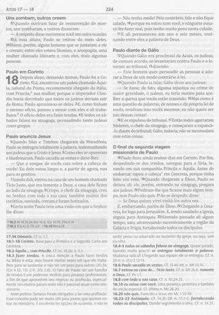 ATOS 1 7 — 18 224
Uns zom bam , outros creem
32Quando ouviram falar de ressurreição de mor­
tos, uns zombaram, e outros disseram:
— A respeito disso ouviremos você em outra ocasião.
33A essa altura, Paulo se retirou do meio deles.
34Houve, porém, alguns homens que se juntaram a ele
e creram; entre eles estava Dionísio, o areopagita, uma
mulher chamada Dâmaris e, com eles, mais algumas
pessoas.
Paulo em Corinto
Depois disso, deixando Atenas, Paulo foi a Co­
rinto. 2Lá, encontrou um judeu chamado Áqui-
la, natural do Ponto, recentemente chegado da Itália,
com Priscila,0 sua mulher, porque o imperador Cláu­
dio havia decretado que todos os judeus deviam sair
de Roma. Paulo aproximou-se deles. 3E, como tinham
o mesmo ofício, passou a morar com eles e ali traba­
lhava. b 0 ofício deles era fazer tendas. 4E todos os sá­
bados falava na sinagoga, persuadindo tanto judeus
como gregos.
Paulo anuncia Jesus
5Quando Silas e Timóteo chegaram da Macedônia,
Paulo se entregou totalmente à palavra, testemunhando
aos judeus que o Cristo é Jesus. 6Como eles se opuseram
e blasfemaram, Paulo sacudiu as vestes e disse-lhes:
— Que o sangue de vocês caia sobre a cabeça de
vocês! Eu dele estou limpo e, a partir de agora, vou
para os gentios.
7 Saindo dali, entrou na casa de um homem chamado
Tício Justo, que era temente a Deus; a casa dele ficava
ao lado da sinagoga. 8Crispo, o chefe da sinagoga, creu
no Senhor, com toda a sua casa; também muitos dos
coríntios, ouvindo, creram e foram batizados.
9Certa noite Paulo teve uma visão em que o Senhor
lhe disse:
«18.2 At 18.18,26; Rm 16.3; 1Co 16.19; 2Tm 4.19
<>18.3 ICo 4.12; ITs 2.9 <18.18 Nm 6.18
17.34 Dâmaris. Cf. n. 5.1.
18.1-18 Corinto. Base para a Primeira e a Segunda Carta aos
Coríntios.
18.2 Áquila... com Priscila. Cf. vs. 18,26; n. 5.1.
18.3 fazer tendas. A única menção a Paulo fazer tendas
na Bíblia é esta, mas houve muitas vezes em que ele traba­
lhou para se sustentar e não ser um peso para outros (20.34;
ICo 4.12; 1Ts 2.9; 2Ts 3.8). O fato de Paulo ser um fazedor
de tendas é um poderoso modelo para pessoas profissionais,
a fim de que aproveitem seu negócio ou profissão, especial­
mente nos muitos países onde não é possível atuar como mis­
sionário.
Nota prática: fariseus foram obrigados a ter uma profissão.
Esse conceito pode ser muito útil para jovens que querem en­
trar no ministério. É excelente ter opções de sustento, e não se
— Não tenha medo! Pelo contrário, fale e não fique
calado, 18porque eu estou com você, e ninguém ousa­
rá lhe fazer mal, pois tenho muito povo nesta cidade.
11E ali permaneceu um ano e seis meses, ensi­
nando entre eles a palavra de Deus.
Paulo diante de Gálio
12Quando Gálio era procônsul da Acaia, os judeus,
de comum acordo, se levantaram contra Paulo e o le­
varam ao tribunal, l3dizendo:
— Este homem quer persuadir as pessoas a ado­
rar a Deus de um modo contrário à lei.
l4Quando Paulo ia falar, Gálio disse aos judeus:
— Se fosse, de fato, alguma injustiça ou crime de
maior gravidade, ó judeus, eu teria motivo para aco­
lher a queixa que vocês estão trazendo. l5Mas como é
uma questão de palavras, de nomes e da própria lei de
vocês, resolvam isso vocês mesmos; eu não quero ser
juiz dessas coisas!
16E os expulsou do tribunal. 17Então todos agarraram
Sóstenes, o chefe da sinagoga, e começaram a espancá-
-lo diante do tribunal; Gálio, todavia, não se incomodava
com estas coisas.
O final da segunda viagem
m issionária de Paulo
l8Paulo ficou ainda muitos dias em Corinto. Por fim,
despedindo-se dos irmãos, navegou para a Síria, le­
vando em sua companhia Priscila e Áquila. Antes de
embarcar, rapou a cabeça0 em Cencreia, porque tinha
feito um voto. l9Quando chegaram a Éfeso, Paulo os
deixou ali; ele, porém, entrando na sinagoga, pregava
aos judeus. 20Pediram-lhe que ficasse mais algum tem­
po, mas Paulo não quis. 21Ao se despedir, disse:
— Se Deus quiser, virei visitá-los outra vez.
E, embarcando, partiu de Éfeso. 22Chegando a Cesa-
reia, foi logo para Jerusalém. E, tendo saudado a igreja,
seguiu para Antioquia. 23Havendo passado ali algum
tempo, saiu, atravessando sucessivamente a região da
Galácia e Frigia, fortalecendo todos os discípulos.
sentir preso ou amarrado ao sustento da igreja, ou seja, sem
escolha.
18.4-5 todos os sábados falava na sinagoga. Quase parado,
fazendo muito pouco! se entregou totalmente à palavra.
Mudança radical! Chegando sua equipe, ele se entregou. Cf. n.
20.4; n.2Co 2.12-13.
18.6 Paulo sacudiu as vestes. Cf. 13.46-48; n. M t 10.14.
18.7 entrou na casa de... Tício Justo. Cf. n. M t 26.6 temente
a Deus. Cf. Pv 1.7.
18.8 com toda a sua casa. Cf. n. 10.24-25.
18.10 eu estou com você. Uma presença protetora e também
de unção especial. Cf. última n. M t 28.20.
18.20 não quis. Parecido a Jesus em Mc 1.35-39.
18.22-23 Antioquia. Cf. 14.26-28; n. 13.1-2. fortalecendo
todos os discípulos. Dando seguimento à obra. Cf. n. 14.21.
 